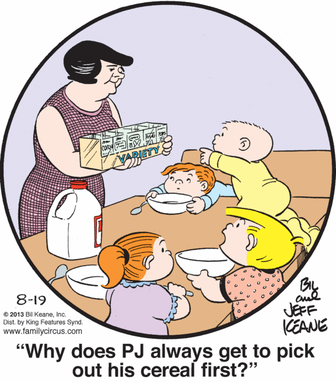 Event OCR: TY 8-19 JEFF CEANE "Why does PJ always get to pick © 2013 Bil KeaneInc. Dist. by King Features Synd. www.familycircus.com out his cereal first?" TY 8-19 JEFF CEANE "Why does PJ always get to pick © 2013 Bil KeaneInc. Dist. by King Features Synd. www.familycircus.com out his cereal first?"