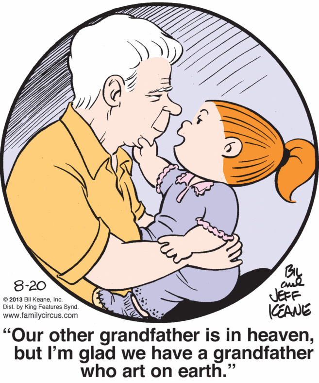 Happy OCR: 8-20 © 2013 Bil KeaneInc. Dist. by King Features Synd. www.familycircus.com JEFF CEANE "Our other grandfather is in heavenbut l'm glad we have a grandfather who art on earth." 66 8-20 © 2013 Bil KeaneInc. Dist. by King Features Synd. www.familycircus.com JEFF CEANE "Our other grandfather is in heavenbut l'm glad we have a grandfather who art on earth." 66
