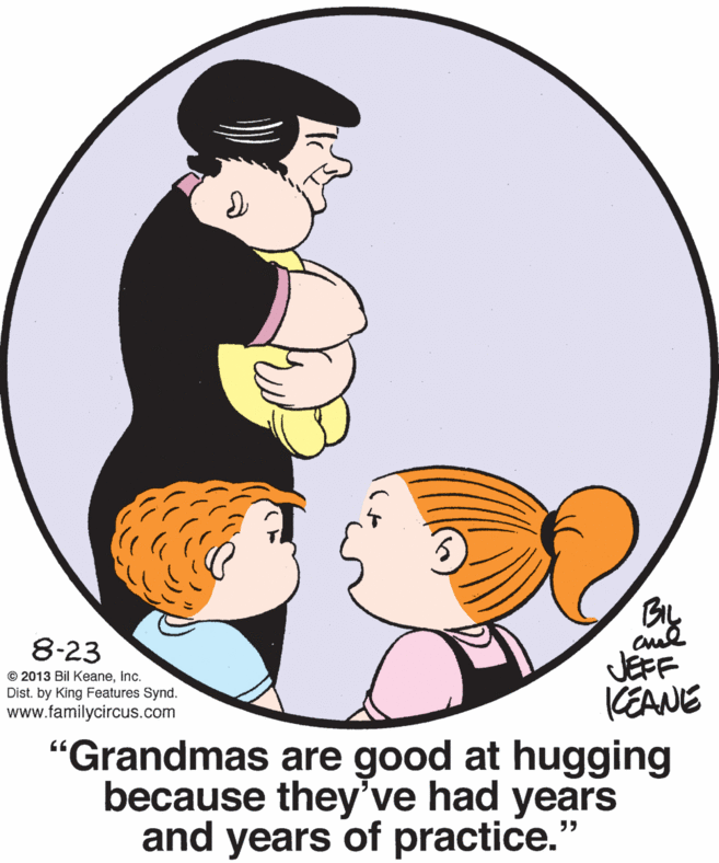 Font OCR: BIL 8-23 JEFF CEANE "Grandmas are good at hugging because they've had years and years of practice." © 2013 Bil Keaneinc. Dist. by King Features Synd. www.familycircus.com BIL 8-23 JEFF CEANE "Grandmas are good at hugging because they've had years and years of practice." © 2013 Bil Keaneinc. Dist. by King Features Synd. www.familycircus.com