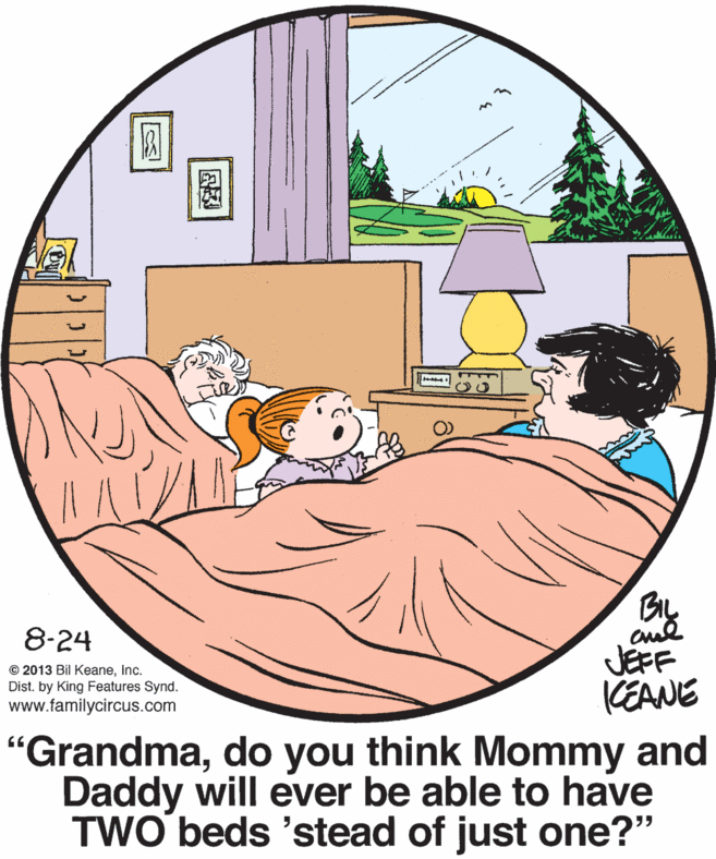 Happy OCR: 8-24 JEFF KEANE © 2013 Bil KeaneInc. Dist. by King Features Synd. www.familycircus.com "Grandmado you think Mommy and Daddy will ever be able to have TWO beds 'stead of just one?" 8-24 JEFF KEANE © 2013 Bil KeaneInc. Dist. by King Features Synd. www.familycircus.com "Grandmado you think Mommy and Daddy will ever be able to have TWO beds 'stead of just one?"
