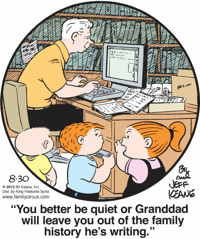 Comfort OCR: 8-30 JEFF KEANE "You better be quiet or Granddad will leave you out of the family © 2013 Bil Keaneinc. Dist. by King Features Synd. www.familycircus.com history he's writing." 8-30 JEFF KEANE "You better be quiet or Granddad will leave you out of the family © 2013 Bil Keaneinc. Dist. by King Features Synd. www.familycircus.com history he's writing."