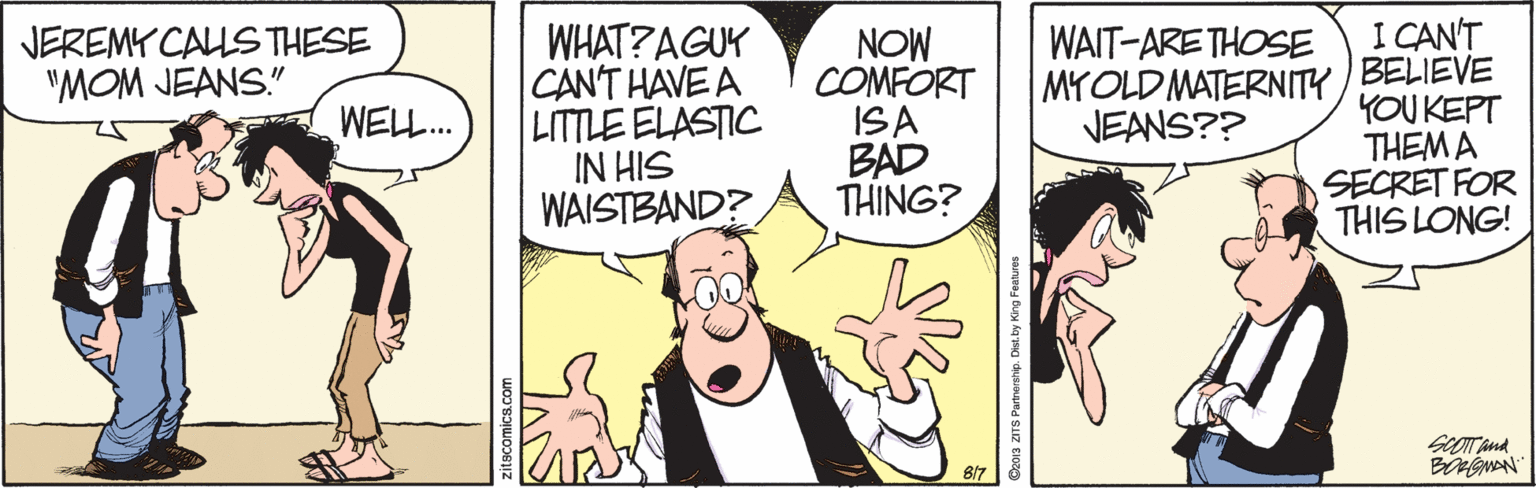 Gesture OCR: I CAN'T BELIEVE YOU KEPT THEM A SECRET FOR THIS LONG! JEREMY CALLS THESE "MOM JEANS." WHAT?AGUY CAN'T HAVE A LITTLE ELASTIC IN HIS WAISTBAND? NOW COMFORT ISA BAD THING? WAIT-ARE THOSE MYOLD MATERNITY NEANS?? WELL. GCOT And BGNAN 817 Czo13 ZITS Partrerstip. Dat by I CAN'T BELIEVE YOU KEPT THEM A SECRET FOR THIS LONG! JEREMY CALLS THESE "MOM JEANS." WHAT?AGUY CAN'T HAVE A LITTLE ELASTIC IN HIS WAISTBAND? NOW COMFORT ISA BAD THING? WAIT-ARE THOSE MYOLD MATERNITY NEANS?? WELL. GCOT And BGNAN 817 Czo13 ZITS Partrerstip. Dat by