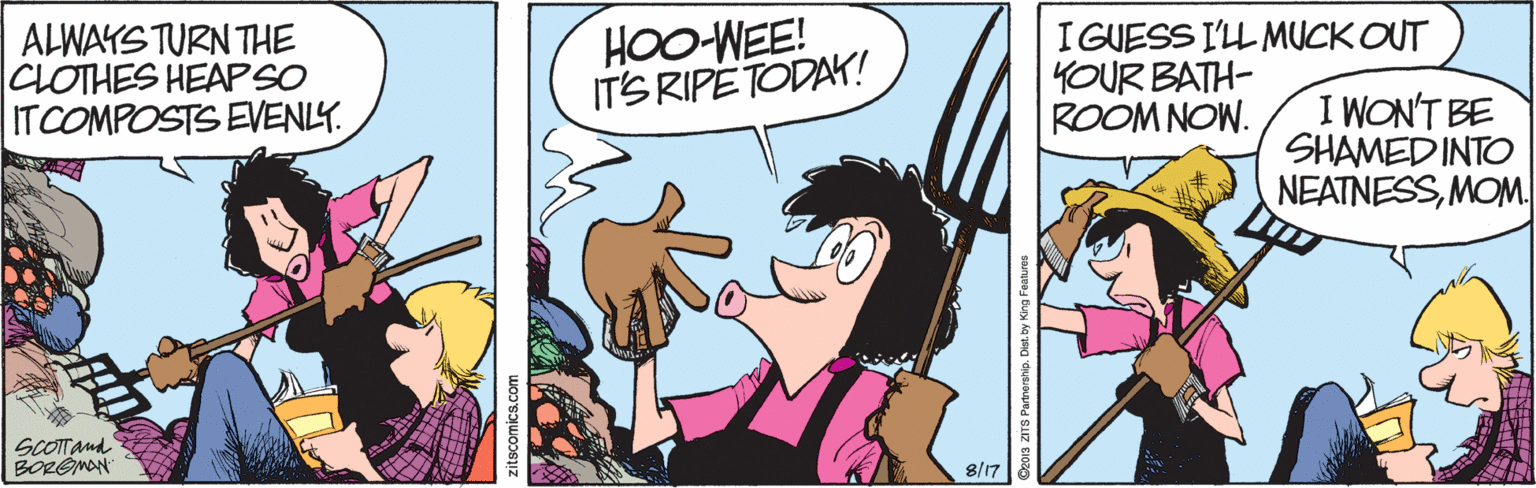 Finger OCR: ALWAYS TURN THE CLOTHES HEAPSO ITCOMPOSTS EVENLY. HOO-WEE! IT'S RIPETODAK! I GUESS I'LL MUCK OUT YOUR BATH- ROOM NOW. I WON'T BE SHAMED INTO NEATNESSMOM 8/17 zitscomics.com ALWAYS TURN THE CLOTHES HEAPSO ITCOMPOSTS EVENLY. HOO-WEE! IT'S RIPETODAK! I GUESS I'LL MUCK OUT YOUR BATH- ROOM NOW. I WON'T BE SHAMED INTO NEATNESSMOM 8/17 zitscomics.com