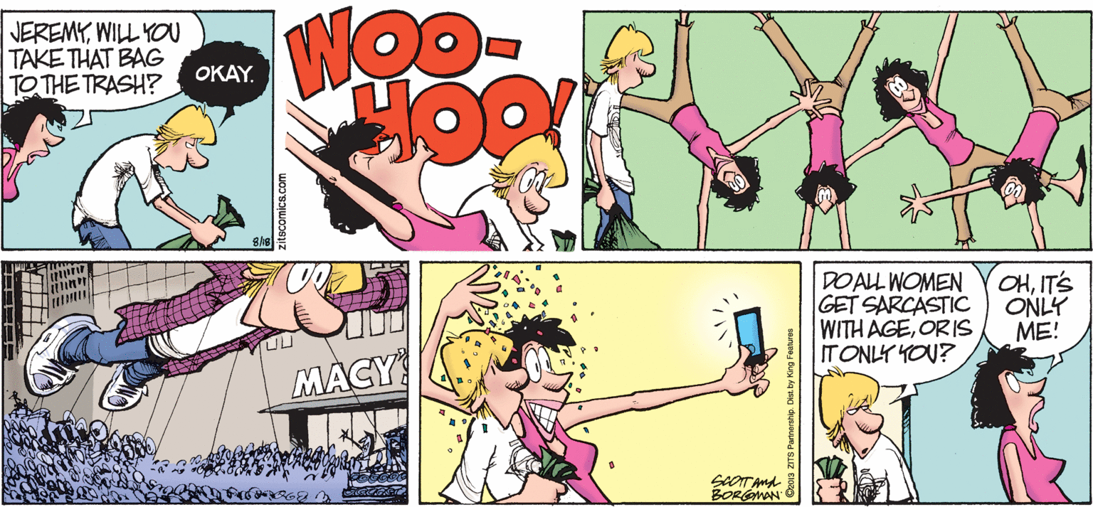Fiction OCR: JEREMYWILL YO TAKE THAT BAG TO THE TRASH? OKAY. gop DOALL WOMEN GET SARCASTIC WITH AGEOR IS ITONLY YOU? OHIT'S ONLY ME! MACY SeOT And BORGMAN zitscomics.com 13 ZITS Partnership. Dist. by King Features JEREMYWILL YO TAKE THAT BAG TO THE TRASH? OKAY. gop DOALL WOMEN GET SARCASTIC WITH AGEOR IS ITONLY YOU? OHIT'S ONLY ME! MACY SeOT And BORGMAN zitscomics.com 13 ZITS Partnership. Dist. by King Features