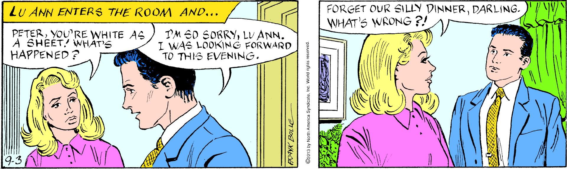 Organism OCR: LU ANN ENTERS THE ROOM AND... FORGET OUR SILLY DINNERDARLING. WHAT'S WRONG ?! PETERYOURE WHITE AS A SHEET! WHAT'S HAPPENED ? TM 60 SORRYLU ANN. I WAS LOOKING FORWARD TO THIS EVENING. 9-3 ©z013 by North Amernca SyndicateInc. Wond ngas resarved. LU ANN ENTERS THE ROOM AND... FORGET OUR SILLY DINNERDARLING. WHAT'S WRONG ?! PETERYOURE WHITE AS A SHEET! WHAT'S HAPPENED ? TM 60 SORRYLU ANN. I WAS LOOKING FORWARD TO THIS EVENING. 9-3 ©z013 by North Amernca SyndicateInc. Wond ngas resarved.