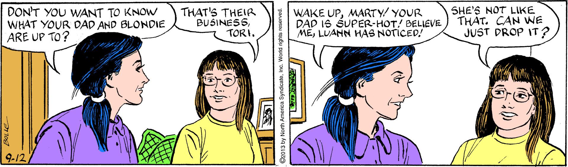 Mouth OCR: DON'T YOU WWANT TO KNOW WHAT YOUR DAD AND BLONDIE ARE UP TO? THAT'S THEIR BUSINESSTORI. WAKE UPMARTY/ YOUR DAD 16 ŠUPER-HOT! BELIEVE MELUANN HAS NOTICED! SHE'S NOT LIKE THAT. CAN WE JUST DROP IT? 9-12DON'T YOU WWANT TO KNOW WHAT YOUR DAD AND BLONDIE ARE UP TO? THAT'S THEIR BUSINESSTORI. WAKE UPMARTY/ YOUR DAD 16 ŠUPER-HOT! BELIEVE MELUANN HAS NOTICED! SHE'S NOT LIKE THAT. CAN WE JUST DROP IT? 9-12