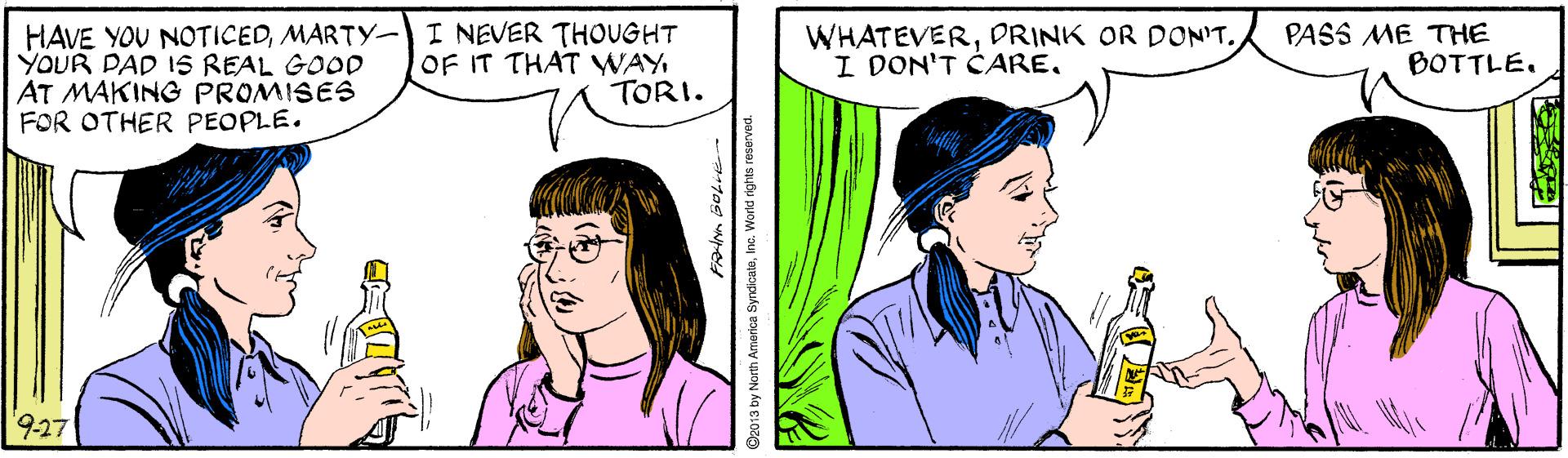 Organism OCR: HAVE YOU NOTICEDMARTY- I NEVER THOUGHT YOUR DAD IS REAL GOOD AT MAKING PROMISES FOR OTHER PEOPLE. WHATEVERDRINK OR DONIT. I DON'T CARETORI. PASS ME THE BOTTLE. 9.27 by North America SyndioateWorld rights reserved. HAVE YOU NOTICEDMARTY- I NEVER THOUGHT YOUR DAD IS REAL GOOD AT MAKING PROMISES FOR OTHER PEOPLE. WHATEVERDRINK OR DONIT. I DON'T CAREOF IT THAT WAYTORI. PASS ME THE BOTTLE. 9.27 by North America SyndioateWorld rights reserved.
