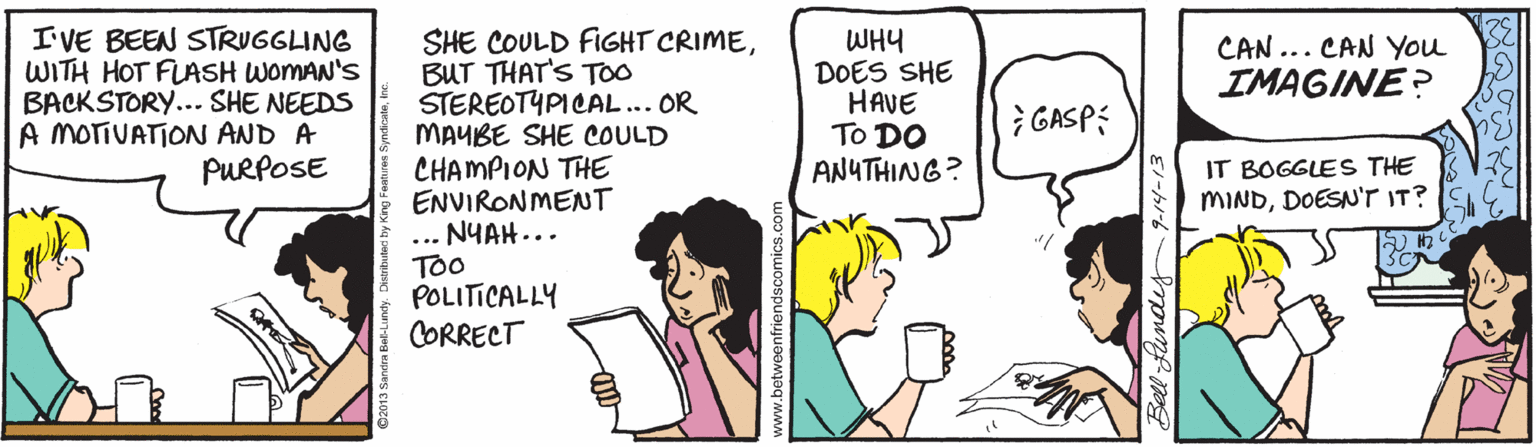 Comics OCR: I'VE BEEN STRUGGLING WITH HOT FLASH WOMAN'S BACKSTORY... SHE NEEDS A MOTIVATION AND A PURPOSE SHE COULD FIGHT CRIMEBUT THAT'S TOO STEREOTYPICAL... OR MAUBE SHE COULD CHAMPION THE ENVIRONMENT ... NYAH... TOo POLITICALLY CORRECT WHY DOES SHE HAVE To DO ANUTHING? CAN ... CAN You IMAGINE? } GASP: IT BOGGLES THE MINDDOESN'T IT? Bell fundey 9.14-13 I'VE BEEN STRUGGLING WITH HOT FLASH WOMAN'S BACKSTORY... SHE NEEDS A MOTIVATION AND A PURPOSE SHE COULD FIGHT CRIMEBUT THAT'S TOO STEREOTYPICAL... OR MAUBE SHE COULD CHAMPION THE ENVIRONMENT ... NYAH... TOo POLITICALLY CORRECT WHY DOES SHE HAVE To DO ANUTHING? CAN ... CAN You IMAGINE? } GASP: IT BOGGLES THE MINDDOESN'T IT? Bell fundey 9.14-13