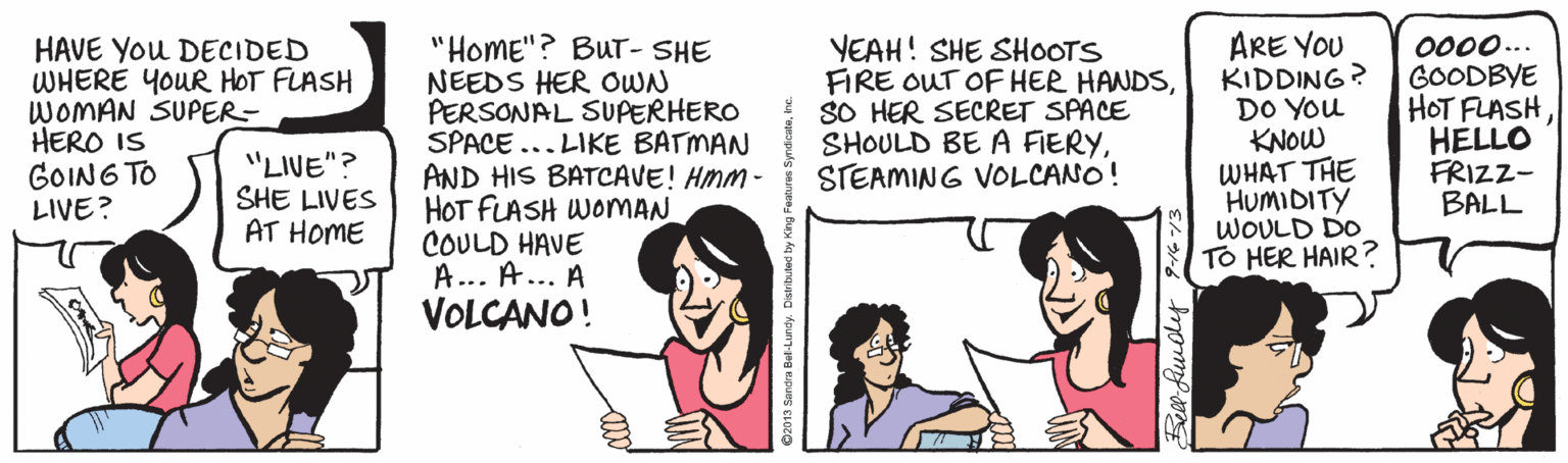 Sharing OCR: HAVE You DECIDED WHERE YOUR HOT FLASH WOMAN SUPER- HERO IS GOING TO LIVE? "HoME"? BuT- SHE NEEDS HER OWN PERSONAL SUPERHERO SPACE ... LIKE BATMAN AND HIS BATCAVE! HMM - HOT FLASH WOMAN COULD HAVE A... A... A VOLCANO! YEAH! SHE SHOOTS FIRE OUT OF HER HANDSSO HER SECRET SPACE SHOULD BE A FIERYSTEAMING VOLCANO! ARE YOU KIDDING? DO You KNOW WHAT THE HUMIDITY WOULD DO TO HER HAIR? 0000.. GOODBYE HOT FLASHHELLO FRIZZ- BALL "LIVE"? SHE LIVES AT HOME HAVE You DECIDED WHERE YOUR HOT FLASH WOMAN SUPER- HERO IS GOING TO LIVE? "HoME"? BuT- SHE NEEDS HER OWN PERSONAL SUPERHERO SPACE ... LIKE BATMAN AND HIS BATCAVE! HMM - HOT FLASH WOMAN COULD HAVE A... A... A VOLCANO! YEAH! SHE SHOOTS FIRE OUT OF HER HANDSSO HER SECRET SPACE SHOULD BE A FIERYSTEAMING VOLCANO! ARE YOU KIDDING? DO You KNOW WHAT THE HUMIDITY WOULD DO TO HER HAIR? 0000.. GOODBYE HOT FLASHHELLO FRIZZ- BALL "LIVE"? SHE LIVES AT HOME