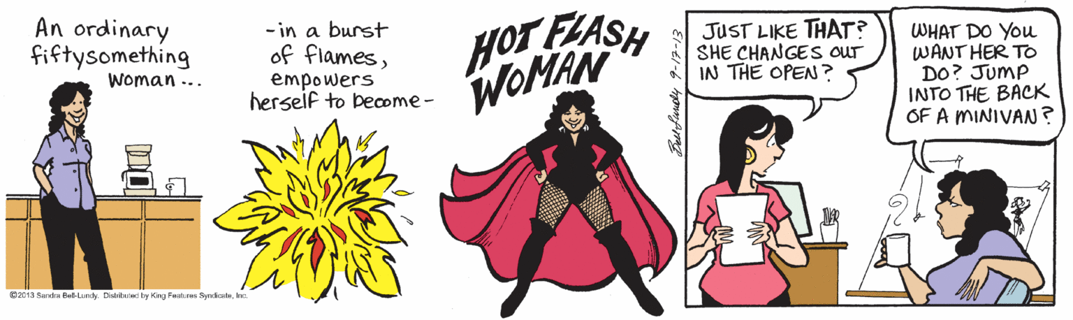 Illustration Faces (2) : JOYFUL OCR: HOT FLASH WOMAN An ordinary fiftysomething - in a burst of flamesempowers herseif to become- JUST LIKE THAT? SHE CHANGES OUr IN THE OPEN ? WHAT DO You WANT HER TO DO? JumP INTO THE BACK OF A MINIVAN? Woman ... 02013 Sandra Bet-Lundy. Disbitated by King Features Syndostehe. HOT FLASH WOMAN An ordinary fiftysomething - in a burst of flamesempowers herseif to become- JUST LIKE THAT? SHE CHANGES OUr IN THE OPEN ? WHAT DO You WANT HER TO DO? JumP INTO THE BACK OF A MINIVAN? Woman ... 02013 Sandra Bet-Lundy. Disbitated by King Features Syndoste