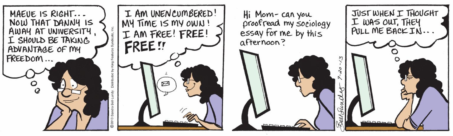 Computer OCR: MAEUE IS RIGHT... NoW THAT DANNY IS AWAY AT UNIVERSITYI SHOULD BE TAKING ADVANTAGE OF MY FREEDOM ... I AM UNENCUMBERED! MY TiME IS My OWN ! I AM FREE! FREE! FREE ! Hi Mom- can you proofread my sociology essay for me by this afternoon? JUST WHEN I THOUGHT I WAS OUTTHEY PULL ME BACKIN... c013 Gandra Bel Luindy Dihbuto by King Feahra Bellfundes P-do -13 MAEUE IS RIGHT... NoW THAT DANNY IS AWAY AT UNIVERSITYI SHOULD BE TAKING ADVANTAGE OF MY FREEDOM ... I AM UNENCUMBERED! MY TiME IS My OWN ! I AM FREE! FREE! FREE ! Hi Mom- can you proofread my sociology essay for me by this afternoon? JUST WHEN I THOUGHT I WAS OUTTHEY PULL ME BACKIN... c013 Gandra Bel Luindy Dihbuto by King Feahra Bellfundes P-do -13