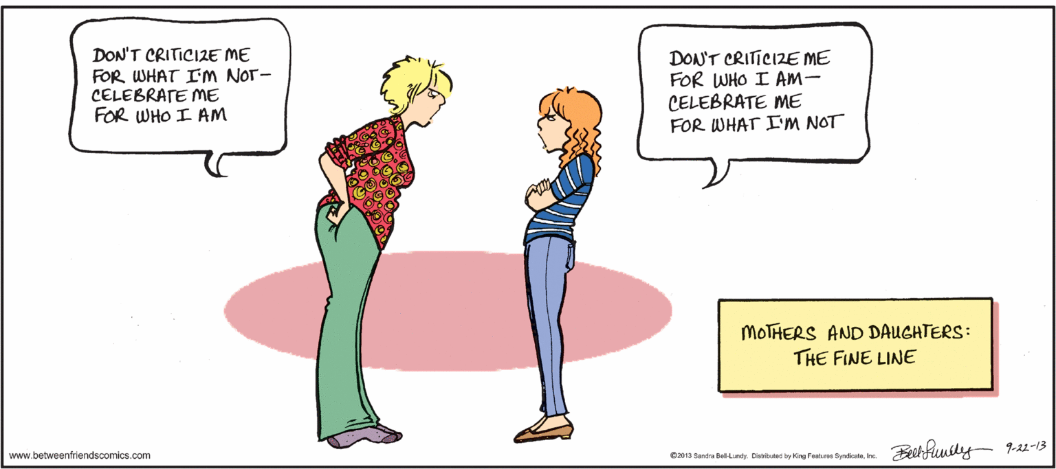 Sharing OCR: DON'T CRITICIZE ME FOR WHAT IM NOT- CELEBRATE ME FOR WHO I AM DON'T CRITICIZE ME FOR WHO I Am- CELEBRATE ME FOR WHAT I'M NOT MOTHERS AND DAUGHTERS: THE FINE LINE Beehfuusly- 9-2-13 www.betweenfriendscomics.com 2013 Sandra Belindy Disbuted by King Fentuee Syndkale. hc. DON'T CRITICIZE ME FOR WHAT IM NOT- CELEBRATE ME FOR WHO I AM DON'T CRITICIZE ME FOR WHO I Am- CELEBRATE ME FOR WHAT I'M NOT MOTHERS AND DAUGHTERS: THE FINE LINE Beehfuusly- 9-2-13 www.betweenfriendscomics.com 2013 Sandra Belindy Disbuted by King Fentuee Syndkale. hc.