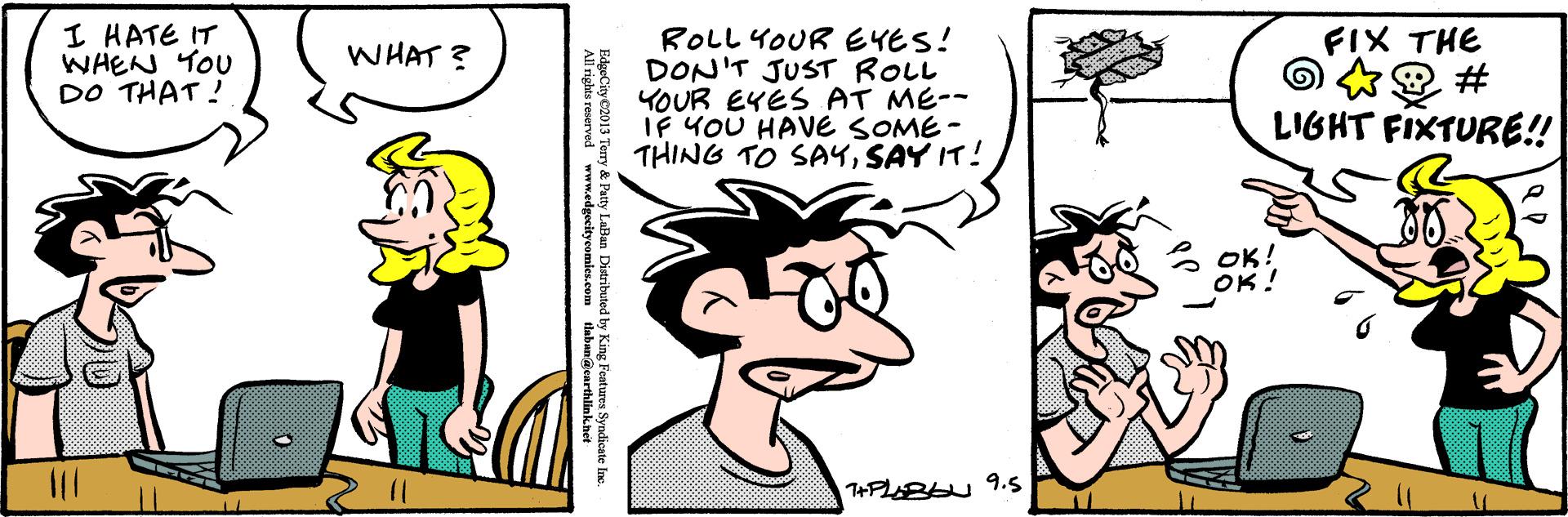 Happy OCR: I HATE IT WHEN YOU DO THAT ! ROLL YOUR EYES! DON'T JUST ROLL YOUR EYES AT ME-- IF YOU HAVE SOME - THING TO SA4SAY IT! WHAT ? FIX THE LIGHT FIXTURE! OK! EdgeCity2013 Terry & Patty LaBan Distributed by King Features Syndicate Ine. ights reserved wwmedgecageemies.com I HATE IT WHEN YOU DO THAT ! ROLL YOUR EYES! DON'T JUST ROLL YOUR EYES AT ME-- IF YOU HAVE SOME - THING TO SA4SAY IT! WHAT ? FIX THE LIGHT FIXTURE! OK! EdgeCity2013 Terry & Patty LaBan Distributed by King Features Syndicate Ine. ights reserved wwmedgecageemies.com