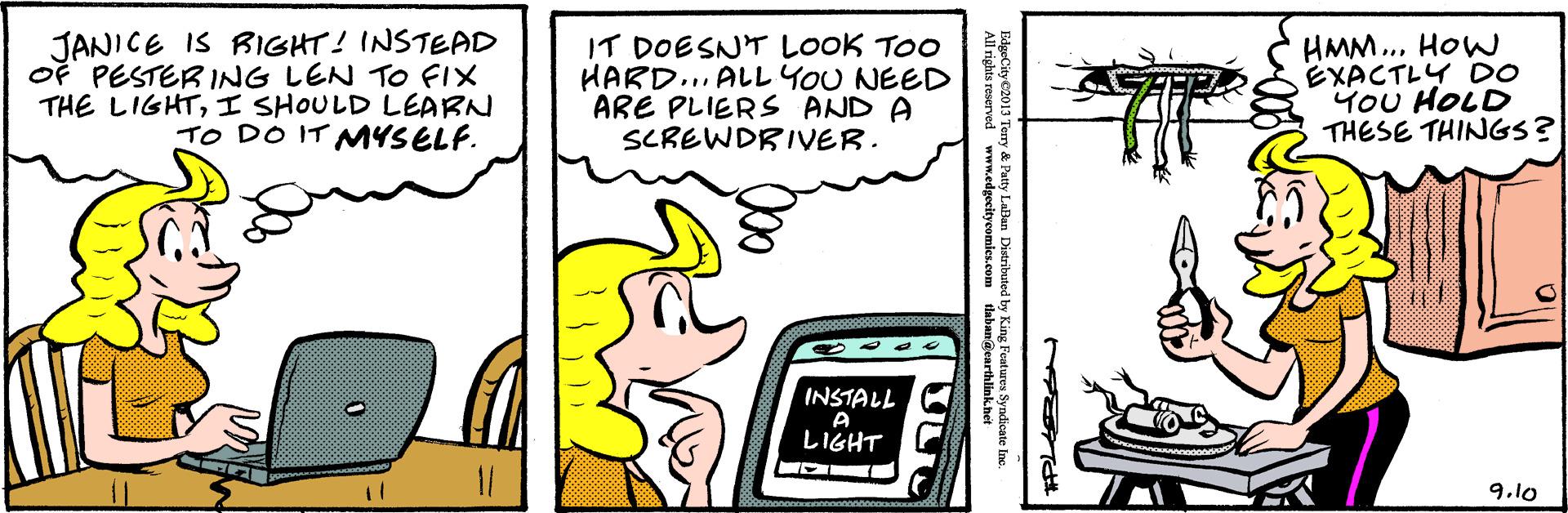 Line OCR: JANICE IS RIGHT! INSTEAD OF PESTERING LEN To FIX THE LIGHTI SHOULD LEARN TO DO IT MYSELF. IT DOESNT LOOK TOO HARD... ALL YOU NEED ARE PLIERS AND A SCREWDRIVER. HMM.. HOW EXACTLY DO YOU HOLD THESE THINGS? INSTALL A ?GHT 9.10 ry & Patty LaBan Distributed s reserved ww m.edgecitycomles.com dabangearthlinknet Features Syne JANICE IS RIGHT! INSTEAD OF PESTERING LEN To FIX THE LIGHTI SHOULD LEARN TO DO IT MYSELF. IT DOESNT LOOK TOO HARD... ALL YOU NEED ARE PLIERS AND A SCREWDRIVER. HMM.. HOW EXACTLY DO YOU HOLD THESE THINGS? INSTALL A ? GHT 9.10 ry & Patty LaBan Distributed s reserved ww m.edgecitycomles.com dabangearthlinknet Features Syne