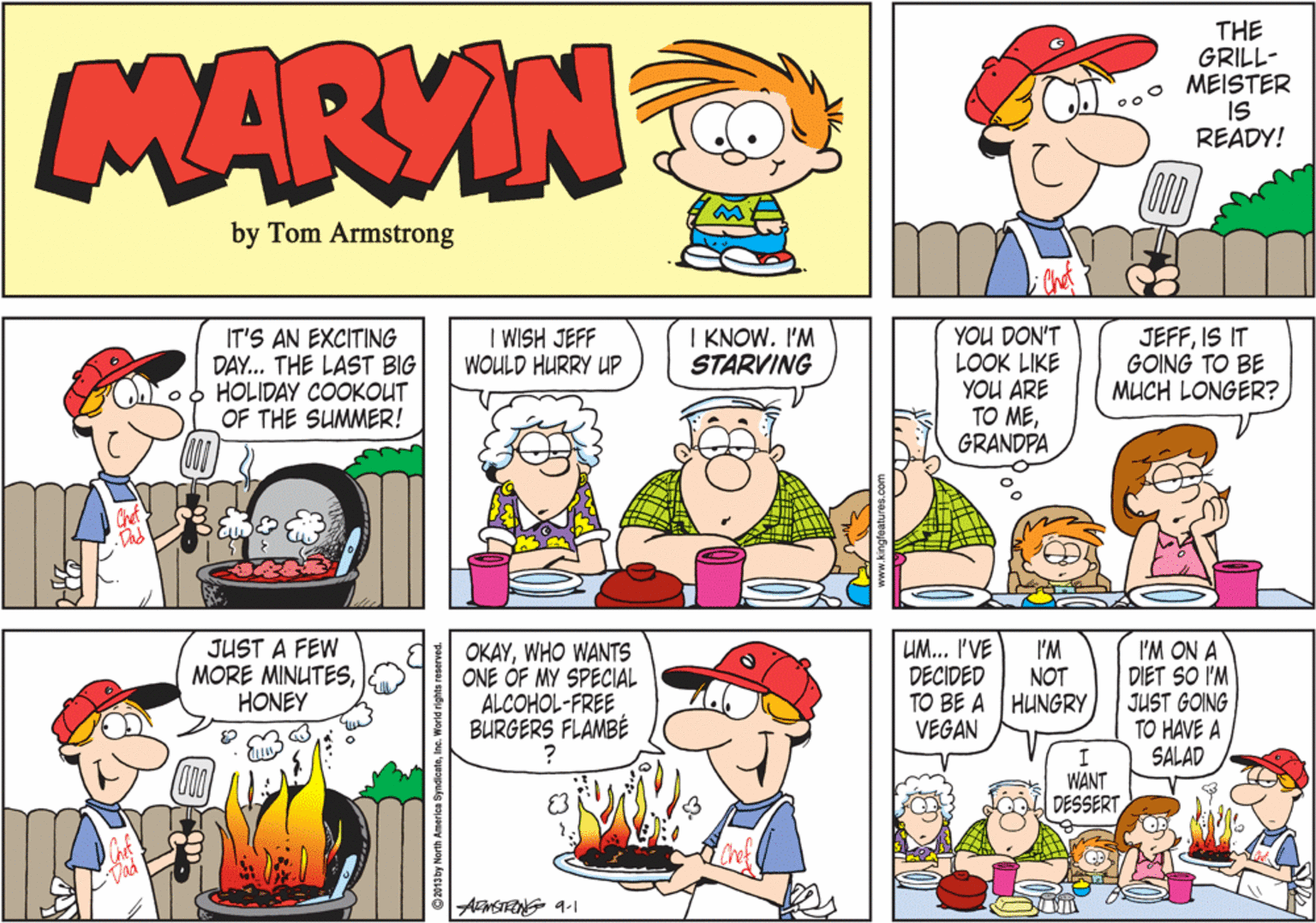 Green OCR: MARVIN THE GRILL- . MEISTER IS READY! by Tom Armstrong I WISH JEFF WOULD HURRY UP I KNOW. I'M STARVING IT'S AN EXCITING DAY... THE LAST BIG HOLIDAY COOKOUT OF THE SUMMER! YOU DON'T LOOK LIKE YOU ARE TO MEGRANDPA JEFFIS IT GOING TO BE MUCH LONGER? JUST A FEW MORE MINUTESHONEY UM... I'VE I'M OKAYWHO WANTS ONE OF MY SPECIAL ALCOHOL-FREE BURGERS FLAMBÉ I'M ON A DIET SO I'M JUST GOING TO HAVE A SALAD DECIDED NOT TO BE A HUNGRY VEGAN WANT DESSERTAMSTENG 9-1 ©2013by North America SyndicateInc MARVIN THE GRILL- . MEISTER IS READY! by Tom Armstrong I WISH JEFF WOULD HURRY UP I KNOW. I'M STARVING IT'S AN EXCITING DAY... THE LAST BIG HOLIDAY COOKOUT OF THE SUMMER! YOU DON'T LOOK LIKE YOU ARE TO MEGRANDPA JEFFIS IT GOING TO BE MUCH LONGER? JUST A FEW MORE MINUTESHONEY UM... I'VE I'M OKAYWHO WANTS ONE OF MY SPECIAL ALCOHOL-FREE BURGERS FLAMBÉ I'M ON A DIET SO I'M JUST GOING TO HAVE A SALAD DECIDED NOT TO BE A HUNGRY VEGAN WANT DESSERTAMSTENG 9-1 ©2013by North America Syndicate