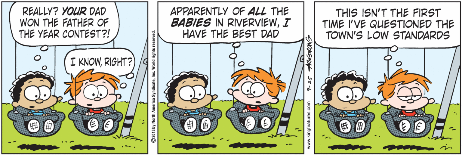 Art OCR: REALLY? YOUR DAD WON THE FATHER OF THE YEAR CONTEST?! APPARENTLY OF ALL THE BABIES IN RIVERVIEWI HAVE THE BEST DAD THIS ISN'T THE FIRST TIME I'VE QUESTIONED THE TOWN'S LOW STANDARDS I KNOWRIGHT? in 2013 by North America SyndicateInc. World rights reserved www.kingfes NOUSW sz-6 wo?'seneejou REALLY? YOUR DAD WON THE FATHER OF THE YEAR CONTEST?! APPARENTLY OF ALL THE BABIES IN RIVERVIEWI HAVE THE BEST DAD THIS ISN'T THE FIRST TIME I'VE QUESTIONED THE TOWN'S LOW STANDARDS I KNOWRIGHT? in 2013 by North America SyndicateInc. World rights reserved www.kingfes NOUSW sz-6 wo?'seneejou