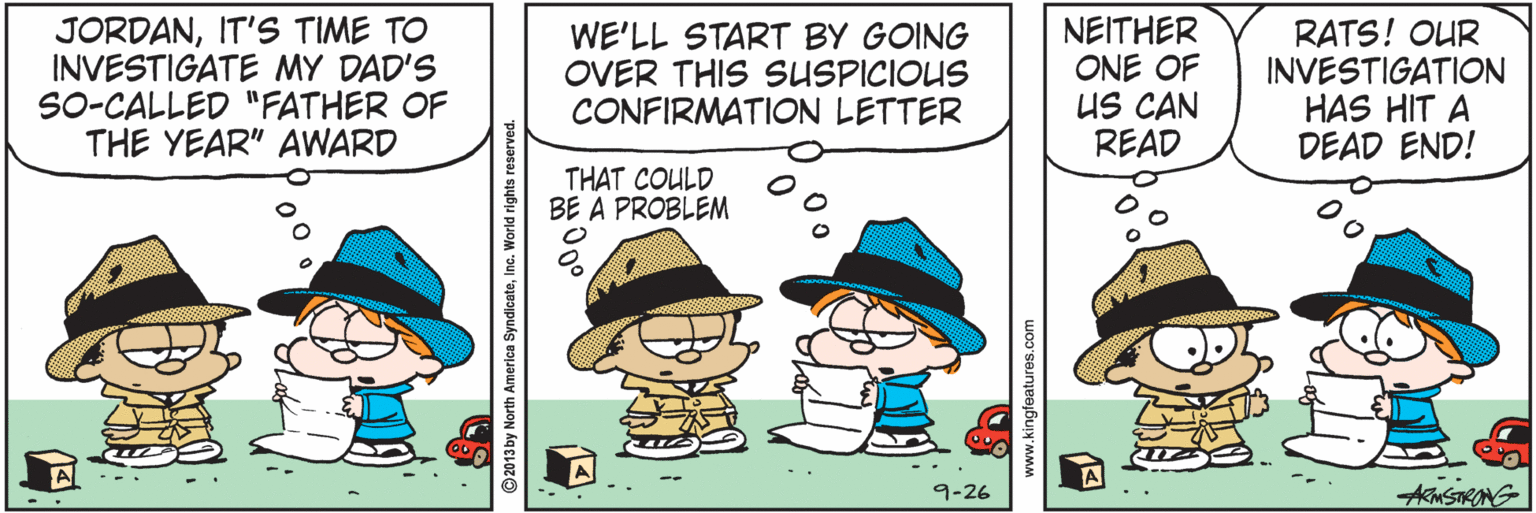 Art OCR: JORDANIT'S TIME TO INVESTIGATE MY DAD'S SO-CALLED "FATHER OF THE YEAR" AWARD WE'LL START BY GOING OVER THIS SUSPICIOUS CONFIRMATION LETTER NEITHER ONE OF US CAN READ RATS! OUR INVESTIGATION HAS HIT A DEAD END! THAT COULD BE A PROBLEM 9-26 00 ©2013by North America SyndicatoInc. World rights reserver F?00 www.kingfeatures.com JORDANIT'S TIME TO INVESTIGATE MY DAD'S SO-CALLED "FATHER OF THE YEAR" AWARD WE'LL START BY GOING OVER THIS SUSPICIOUS CONFIRMATION LETTER NEITHER ONE OF US CAN READ RATS! OUR INVESTIGATION HAS HIT A DEAD END! THAT COULD BE A PROBLEM 9-26 00 ©2013by North America SyndicatoInc. World rights reserver F ? 00 www.kingfeatures.com