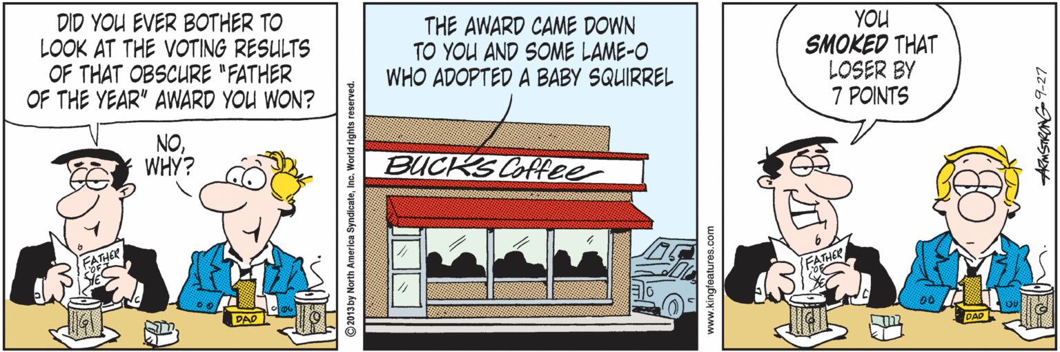 Art OCR: DID YOU EVER BOTHER TO LOOK AT THE VOTING RESULTS OF THAT OBSCURE "FATHER OF THE YEAR" AWARD YOU WON? THE AWARD CAME DOWN TO YOU AND SOME LAME-O WHO ADOPTED A BABY SQUIRREL YOU SMOKED THAT LOSER BY 7 POINTS NOWHY? BUCKS Coffee DAD PAO ©2013 by North America SyndicateInc. World rights reserved. AKMSTRONG9-27 DID YOU EVER BOTHER TO LOOK AT THE VOTING RESULTS OF THAT OBSCURE "FATHER OF THE YEAR" AWARD YOU WON? THE AWARD CAME DOWN TO YOU AND SOME LAME-O WHO ADOPTED A BABY SQUIRREL YOU SMOKED THAT LOSER BY 7 POINTS NOWHY? BUCKS Coffee DAD PAO ©2013 by North America SyndicateInc. World rights reserved. AKMSTRONG9-27