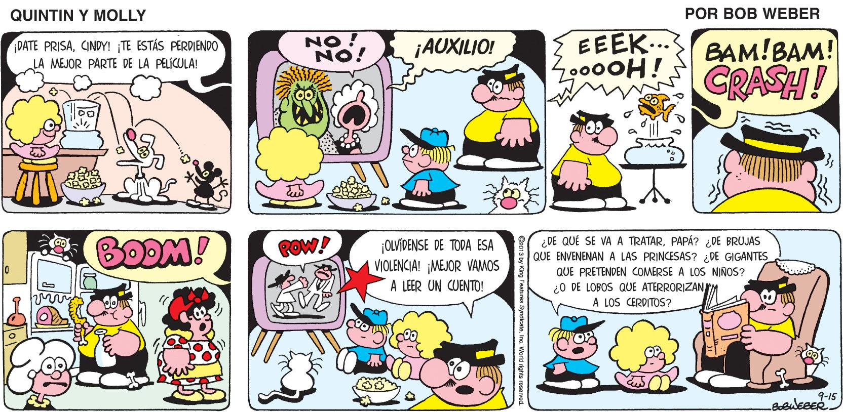 Organism OCR: QUINTIN Y MOLLY POR BOB WEBER NO ! NO! EEEK... Z0000H! BAM!BAM! GRASH! DATE PRISACINDY! TE ESTÁS PERDIENDO LA MEJOR PARTE DE LA PELÍCULA! ¡AUXILIO! BODM! ¡OLVÍDENSE DE TODA ESA VIOLENCIA! MEJOR VAMOS A LEER UN CUENTO! ¿DE QUÉ SE VA A TRATARPAPÁ? ¿ DE BRUJAS QUE ENVENENAN A LAS PRINCESAS? ¿DE GIGANTES POW! QUE PRETENDEN COMERSE A LOS NINOS? ¿O DE LOBOS QUE ATERRORIZANM A LOS CERDITOS? 9-15 QUINTIN Y MOLLY POR BOB WEBER NO ! NO! EEEK... Z0000H! BAM!BAM! GRASH! DATE PRISACINDY! TE ESTÁS PERDIENDO LA MEJOR PARTE DE LA PELÍCULA! ¡AUXILIO! BODM! ¡OLVÍDENSE DE TODA ESA VIOLENCIA! MEJOR VAMOS A LEER UN CUENTO! ¿DE QUÉ SE VA A TRATARPAPÁ? ¿ DE BRUJAS QUE ENVENENAN A LAS PRINCESAS? ¿DE GIGANTES POW! QUE PRETENDEN COMERSE A LOS NINOS? ¿O DE LOBOS QUE ATERRORIZANM A LOS CERDITOS? 9-15