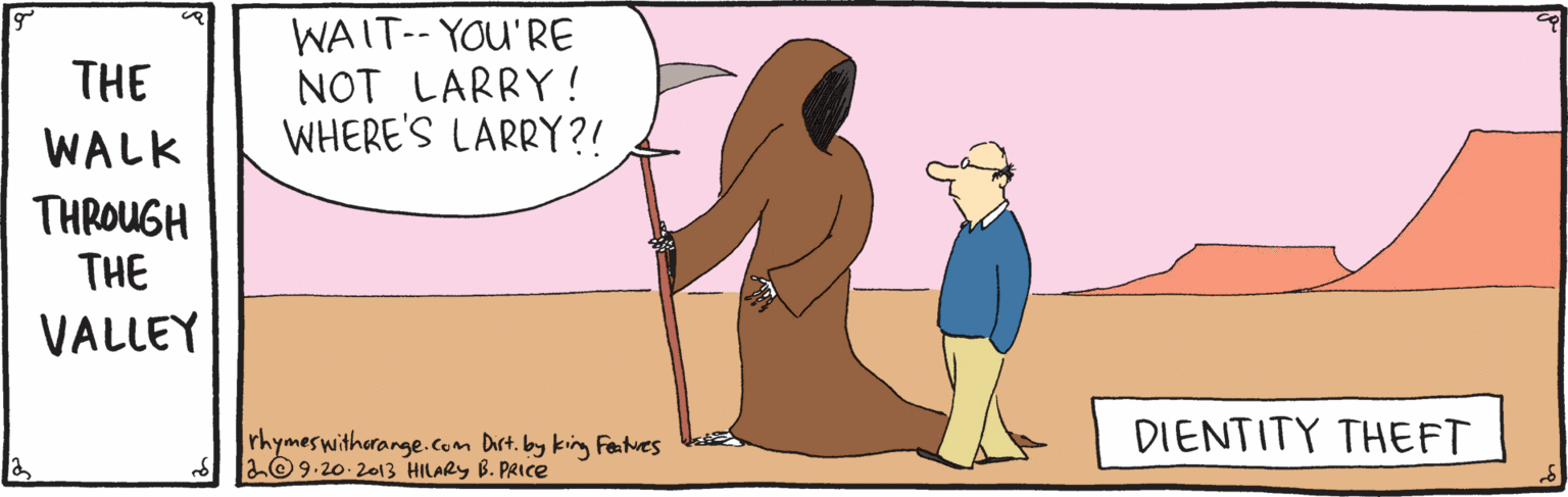 Cartoon OCR: WAIT-- YOU'RE NOT LARRY ! WHERE'S LARRY?! THE WALK THROUGH THE VALLEY rhymeswitherange.com Dirt. by king Fentues U 2©9.20-20o13 HILARY B. PRIce DIENTITY THEFT WAIT-- YOU'RE NOT LARRY ! WHERE'S LARRY?! THE WALK THROUGH THE VALLEY rhymeswitherange.com Dirt. by king Fentues U 2©9.20-20o13 HILARY B. PRIce DIENTITY THEFT