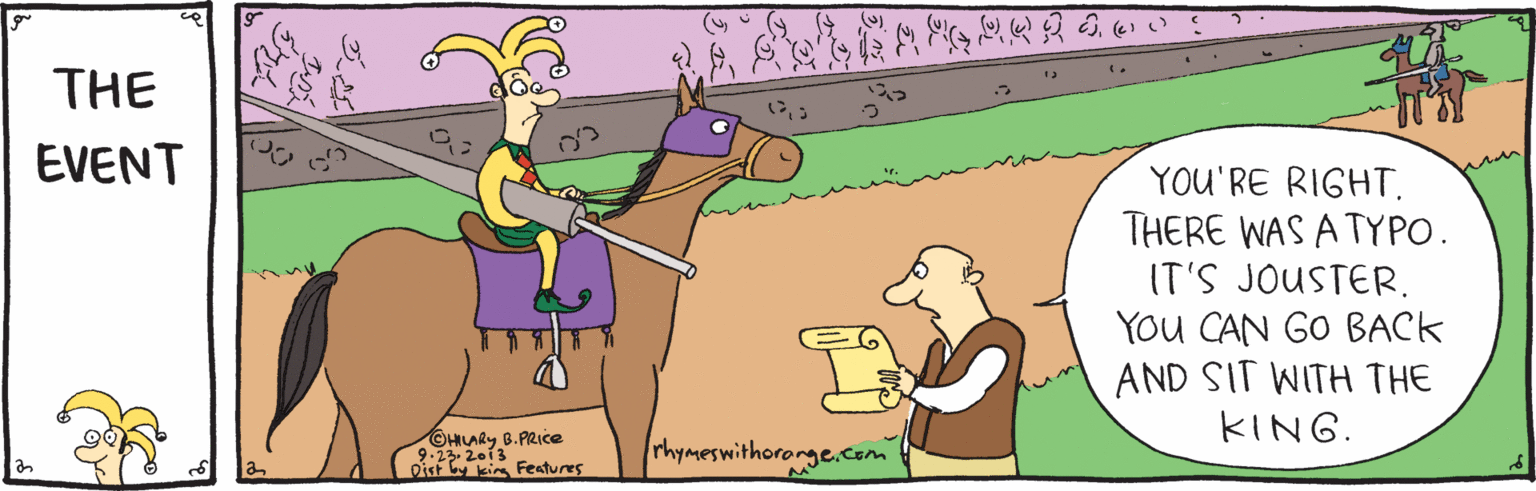 Fictional character OCR: THE EVENT YOU'RE RIGHT. THERE WAS A TYPO. IT'S JOUSTER. YOu CAN GO BACK AND SIT WITH THE KING. ©HILARY B.PRce 9.23 2013 Disf ki Fentures rhymeswithororge.com THE EVENT YOU'RE RIGHT. THERE WAS A TYPO. IT'S JOUSTER. YOu CAN GO BACK AND SIT WITH THE KING. ©HILARY B.PRce 9.23 2013 Disf ki Fentures rhymeswithororge.com