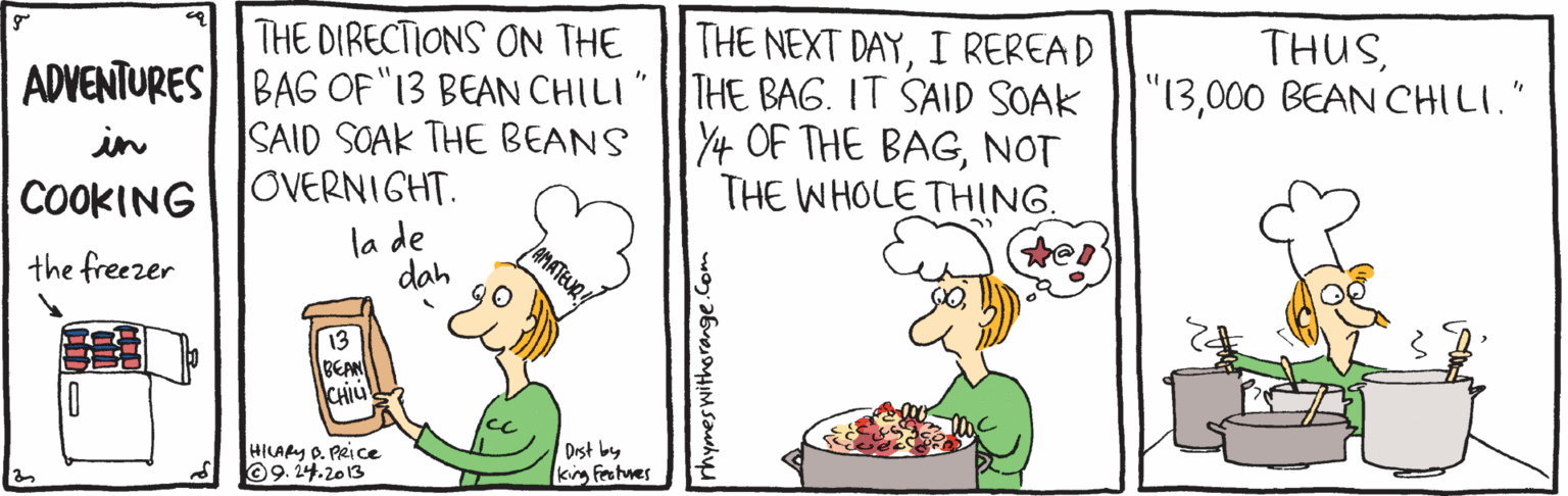 Art OCR: THE DIRECTIONS ON THE THE NEXT DAYI REREAD ADVENTURES BAG OF "13 BEAN CHILI"|THE BAG. IT SAID SOAK Y4 OF THE BAGNOT THE WHOLE THING. THUS000 BEAN CHILI." in SAID SOAK THE BEANS COOKINGJOVERNIGHT. la de dah the freezer 13 BEAN CHIU HILARY O. PRice 09.24.2013 Drst by king Feetnes THE DIRECTIONS ON THE THE NEXT DAYI REREAD ADVENTURES BAG OF "13 BEAN CHILI"|THE BAG. IT SAID SOAK Y4 OF THE BAGNOT THE WHOLE THING. THUS000 BEAN CHILI." in SAID SOAK THE BEANS COOKINGJOVERNIGHT. la de dah the freezer 13 BEAN CHIU HILARY O. PRice 09.24.2013 Drst by king Feetnes