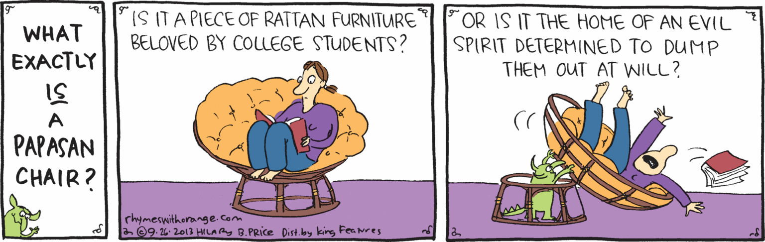 Pleased OCR: WHAT EXACTLY IS ITA PIECE OF RATTAN FURNITURE BELOVED BY COLLEGE STUDENTS? OR IS IT THE HOME OF AN EVIL SPIRIT DETERMINED TO DUMP THEM OUT AT WILL? PAPASAN CHAIR? rhymeswithorange.com a ©9. 26- 2013 HILARY B.PRIce Dist.lby king Fea nres WHAT EXACTLY IS ITA PIECE OF RATTAN FURNITURE BELOVED BY COLLEGE STUDENTS? OR IS IT THE HOME OF AN EVIL SPIRIT DETERMINED TO DUMP THEM OUT AT WILL? PAPASAN CHAIR? rhymeswithorange.com a ©9. 26- 2013 HILARY B.PRIce Dist.lby king Fea nres
