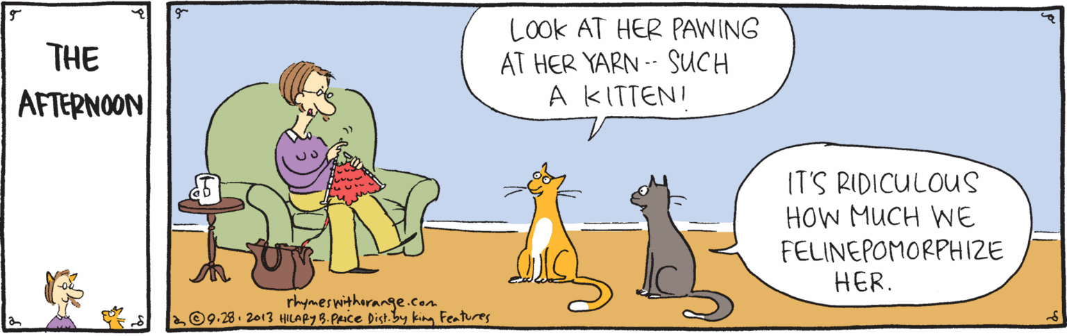 Art OCR: LOOK AT HER PAWING AT HER YARN -- SUCH A KITTENI THE AFTERNOON IT'S RIDICULOUS HOW MUCH WE FELINEPOMORPHIZE HER. rhymeswitharange.com L09.28. 2013 HILAPY B. Paice Dist.by king Features LOOK AT HER PAWING AT HER YARN -- SUCH A KITTENI THE AFTERNOON IT'S RIDICULOUS HOW MUCH WE FELINEPOMORPHIZE HER. rhymeswitharange.com L09.28. 2013 HILAPY B. Paice Dist.by king Features