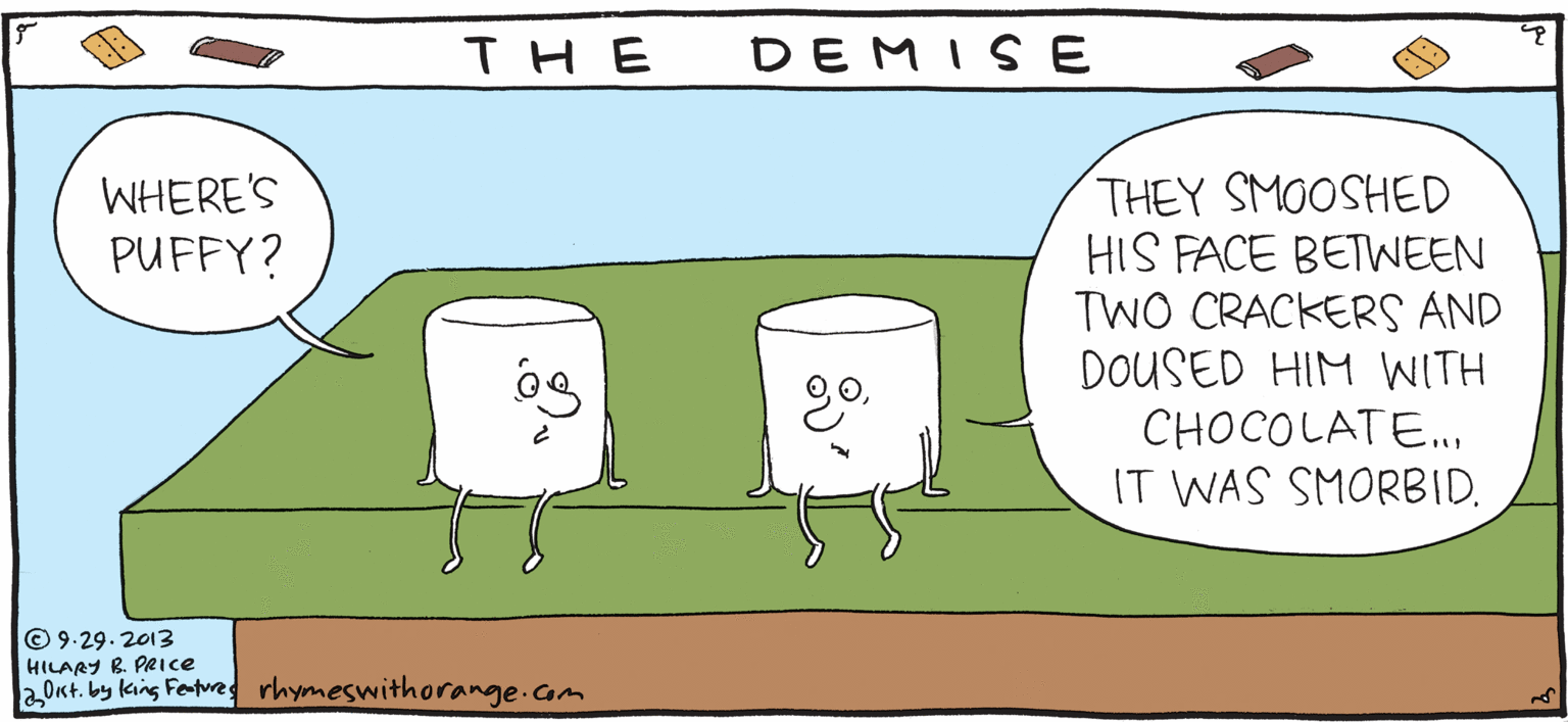 Graphics OCR: DEMISE THE THEY SMOOSHED HIS FACE BETWEEN TWO CRACKERS AND DOUSED HIM WITH CHOCOLATE. Rhymes FRESH PULPY WHERE'S PUFFY? with Orange IT WAS SMORBID. by HIL ARY B. PRICE © 9.29. 2013 HILARY B PRICE aOkt. by king Fertres rhymeswithorange.com DEMISE THE THEY SMOOSHED HIS FACE BETWEEN TWO CRACKERS AND DOUSED HIM WITH CHOCOLATE. Rhymes FRESH PULPY WHERE'S PUFFY? with Orange IT WAS SMORBID. by HIL ARY B. PRICE © 9.29. 2013 HILARY B PRICE aOkt. by king Fertres rhymeswithorange.com