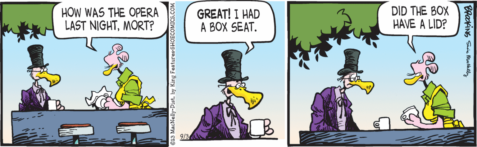 Comics OCR: HOW WAS THE OPERA LAST NIGHTMORT? GREAT! I HAD A BOX SEAT. DID THE BOX HAVE A LID? ©13 MacNelly-Dist. by King FeaturesSHOECOMICS.COM BPakINS Suie Machklly HOW WAS THE OPERA LAST NIGHTMORT? GREAT! I HAD A BOX SEAT. DID THE BOX HAVE A LID? ©13 MacNelly-Dist. by King FeaturesSHOECOMICS.COM BPakINS Suie Machklly