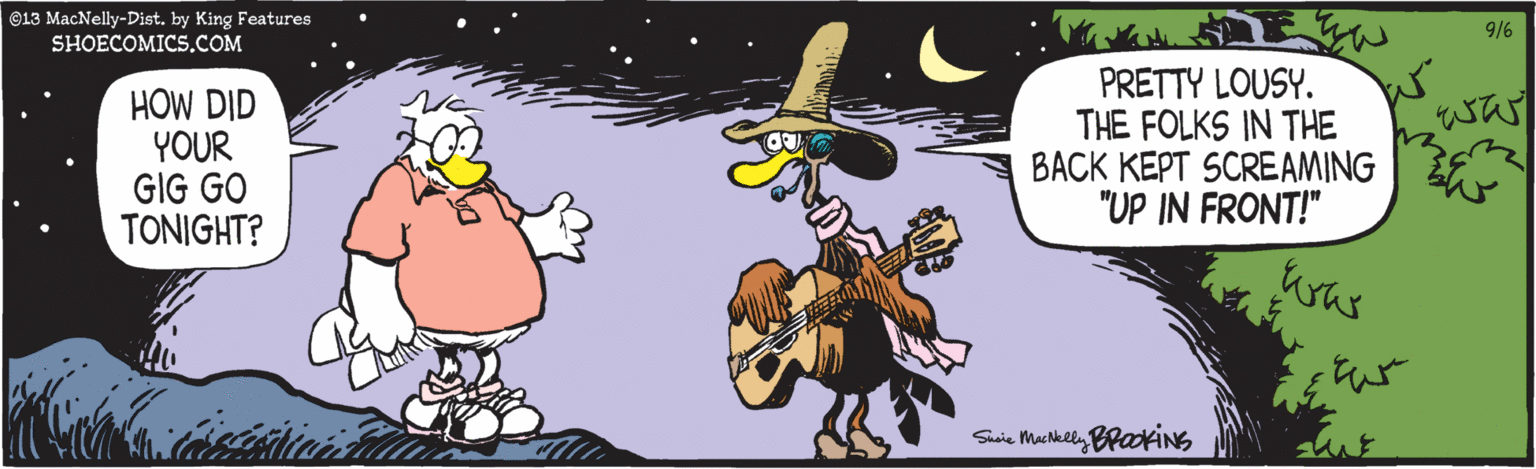 Musician OCR: ©13 MacNelly-Dist. by King Features SHOECOMICS.COM 9/6 HOW DID YOUR GIG GO TONIGHT? PRETTY LOUSY. THE FOLKS IN THE BACK KEPT SCREAMING "UP IN FRONT!" was Sisie Machkely BraofINS ©13 MacNelly-Dist. by King Features SHOECOMICS.COM 9/6 HOW DID YOUR GIG GO TONIGHT? PRETTY LOUSY. THE FOLKS IN THE BACK KEPT SCREAMING "UP IN FRONT!" was Sisie Machkely BraofINS