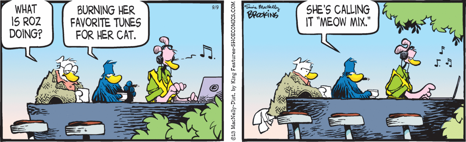 Drawing OCR: Sicie Machkety Brakins WHAT IS ROZ DOING? BURNING HER FAVORITE TUNES FOR HER CAT. SHE'S CALLING IT "MEOW MIX." 9/9 913 MacNelly-Dist. by King Features-S Sicie Machkety Brakins WHAT IS ROZ DOING? BURNING HER FAVORITE TUNES FOR HER CAT. SHE'S CALLING IT "MEOW MIX." 9/9 913 MacNelly-Dist. by King Features-S