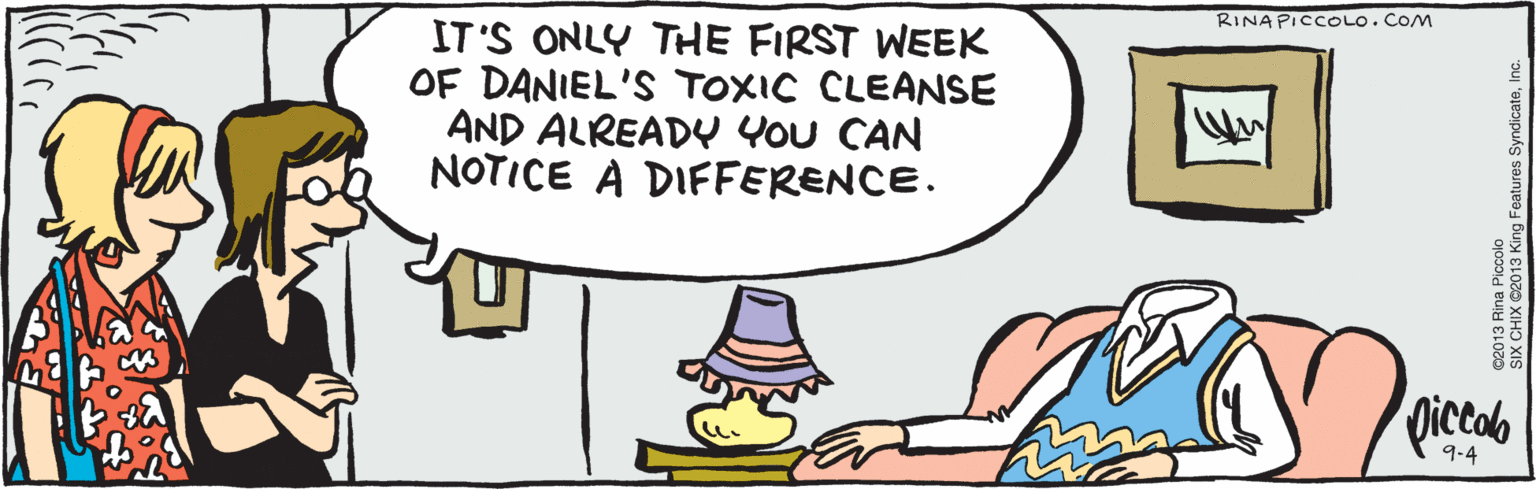 Illustration OCR: IT'S ONLY THE FIRST WEEK OF DANIEL'S TOXIC CLEANSE AND ALREADY You CAN NOTICE A DIFFERENCE. ©2013 Rina Piccolo 9-4 SIX CHIX C2013 King Features SyndicateInc. IT'S ONLY THE FIRST WEEK OF DANIEL'S TOXIC CLEANSE AND ALREADY You CAN NOTICE A DIFFERENCE. ©2013 Rina Piccolo 9-4 SIX CHIX C2013 King Features Syndicate