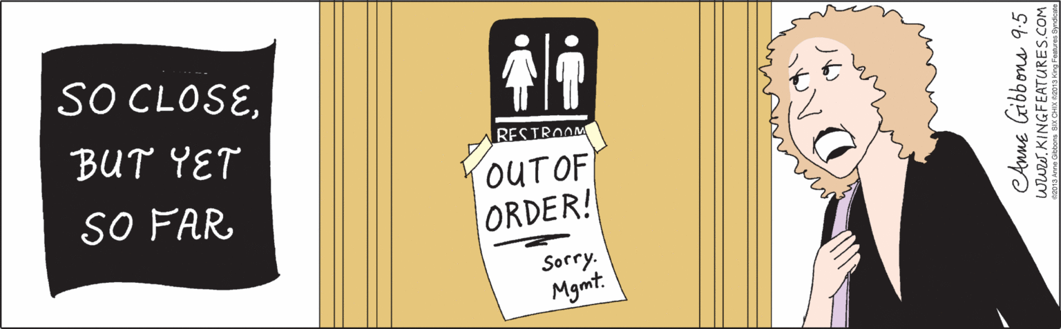 Humour OCR: RESTROOM OUT OF ORDER! SO CLOSESorry. Mgmt. BUT YET SO FAR Anne Gibbons 9:5. www.KINGFEATURES.COM 2013 Anne Gibbons SIX CHIX @2013 King Features Syndicate RESTROOM OUT OF ORDER! SO CLOSESorry. Mgmt. BUT YET SO FAR Anne Gibbons 9:5. www.KINGFEATURES.COM 2013 Anne Gibbons SIX CHIX @2013 King Features Syndicate