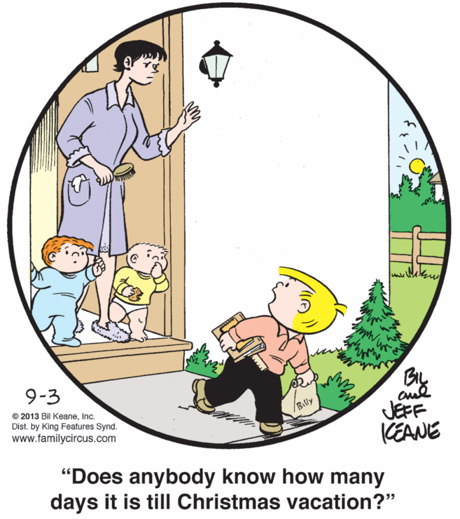 Pleased OCR: 9-3 cul JEFF KEANE "Does anybody know how many days it is till Christmas vacation?" © 2013 Bil Keaneinc. Dist. by King Features Synd. www.familycircus.com Billy 9-3 cul JEFF KEANE "Does anybody know how many days it is till Christmas vacation?" © 2013 Bil Keaneinc. Dist. by King Features Synd. www.familycircus.com Billy