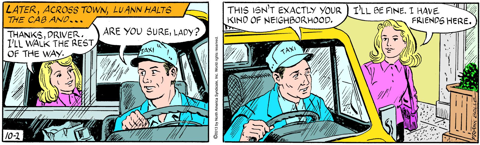 Publication OCR: LATERLUANN HALTS THE CAB AND... THIS ISN'T EXACTLY YOUR ) I'LL BE FINE. I HAVE KIND OF NEIGHBORHOODLADY? FRIENDS HERE. THANKSDRIVER. I'LL WALK THE RESTTAXI TAXI 10-2 ©2013 by North America SyndicateInc. World rights reserved LATERACROSS TOWNLUANN HALTS THE CAB AND... THIS ISN'T EXACTLY YOUR ) I'LL BE FINE. I HAVE KIND OF NEIGHBORHOODARE YOU SURELADY? FRIENDS HERE. THANKSDRIVER. I'LL WALK THE RESTOF THE WAYTAXI TAXI 10-2 ©2013 by North America SyndicateInc. World rights reserved