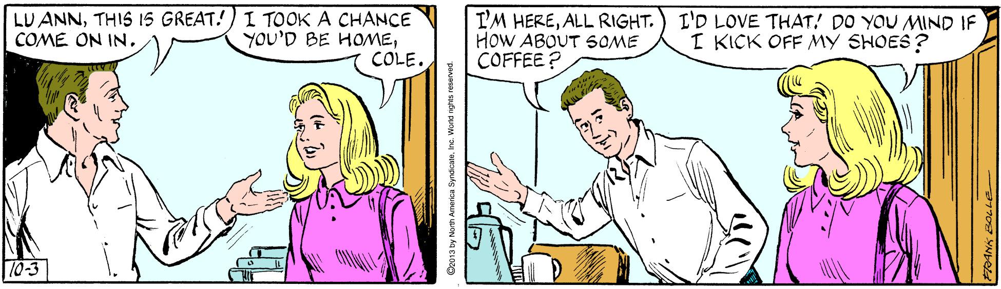 Mammal OCR: LU ANNTHIS IS GREAT!) I TOOK A CHANCE YOU'D BE HOMECOLE. I'M HEREALL RIGHT. HOW ABOUT SOME COFFEE ? I'D LOVE THAT! DO YOU MIND IF I KICK OFF MY SHOES ? COME ON IN10-3 O2013 by North America SyndicateInc. Workd nights ro LU ANNTHIS IS GREAT!) I TOOK A CHANCE YOU'D BE HOMECOLE. I'M HEREALL RIGHT. HOW ABOUT SOME COFFEE ? I'D LOVE THAT! DO YOU MIND IF I KICK OFF MY SHOES ? COME ON IN10-3 O2013 by North America SyndicateInc. Workd nights ro