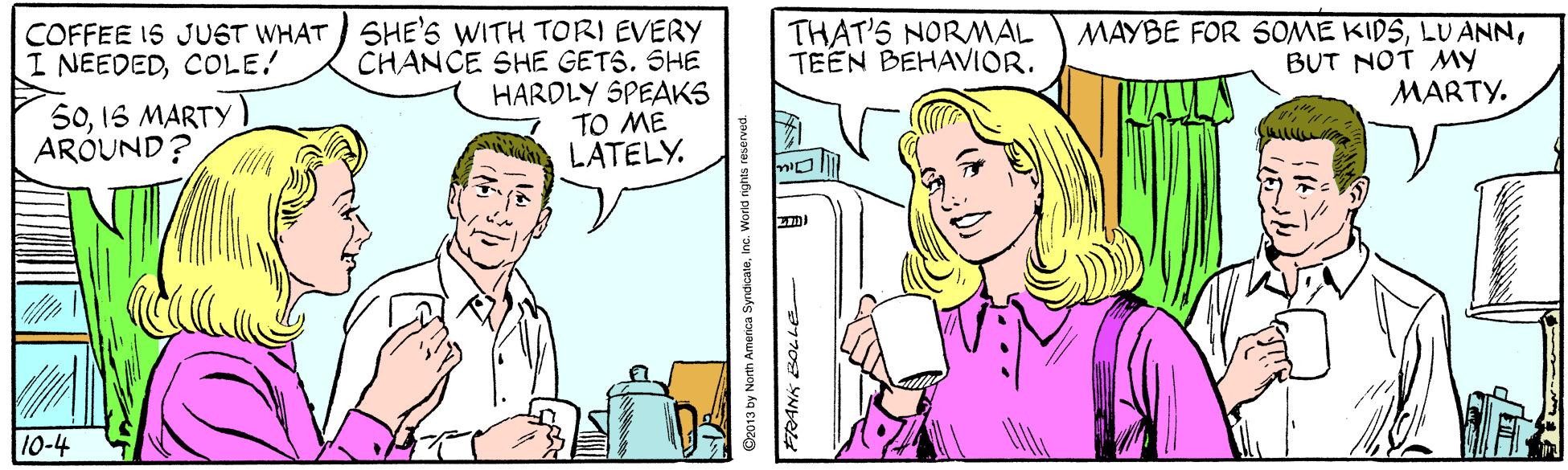 Human OCR: COFFEE IS JUST WHAT SHE'S WITH TORI EVERY CHANCE SHE GETS. SHE HARDLY SPEAKS TO ME LATELY. THAT'S NORAL TEEN BEHAVIOR. MAYBE FOR SOME KIDSBUT NOT My MARTY. I NEEDEDCOLE! 501S MARTY ARÓUND? 10-4 Oz013 by North Amerca SyndicateInc. World nights reser COFFEE IS JUST WHAT SHE'S WITH TORI EVERY CHANCE SHE GETS. SHE HARDLY SPEAKS TO ME LATELY. THAT'S NORAL TEEN BEHAVIOR. MAYBE FOR SOME KIDSLU ANNBUT NOT My MARTY. I NEEDEDCOLE! 501S MARTY ARÓUND? 10-4 Oz013 by North Amerca SyndicateInc. World nights reser