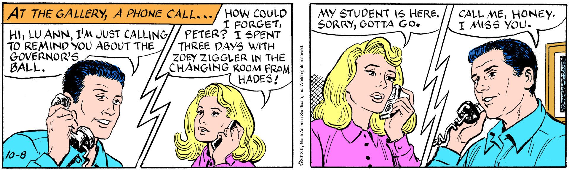 Product OCR: AT THE GALLERYA PHONE CALL.../ HOW COULD I FORGETI'M JUST CALLING// PETER? I SPENT THREE DAYS WITH ZOEY ZIGGLER IN THE CHANGING ROOM FROM HADES! MY STUDENT IS HERE. SORRYGOTTA GO. CALL MEHONEY. I MISS YOU. TO REMINDYOU ABOUT THE GOVERNOR'S BALL. 10-8 C2013 by Norh America SyndicatoInc. World rights AT THE GALLERYA PHONE CALL.../ HOW COULD I FORGETLU ANNI'M JUST CALLING// PETER? I SPENT THREE DAYS WITH ZOEY ZIGGLER IN THE CHANGING ROOM FROM HADES! MY STUDENT IS HERE. SORRYGOTTA GO. CALL MEHONEY. I MISS YOU. TO REMINDYOU ABOUT THE GOVERNOR'S BALL. 10-8 C2013 by Norh America SyndicatoInc. World rights