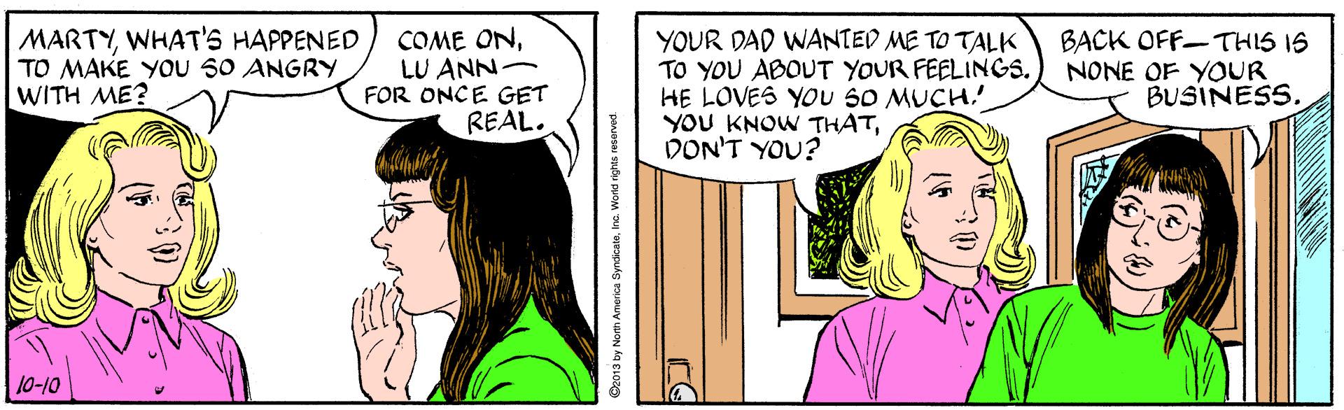 Font OCR: MARTYWHAT'S HAPPENED TO MAKE YoU 50 ANGRY WITH ME? COME ONLU ANN- FOR ONCE GET REAL. YOUR DAD WANTED ME TO TALK TO YOU ABOUT YOUR FEELINGS. HE LOVES YOU SO MUCH.' YOU KNOW THATDON'T YOU? BACK OFF-THIS IS NONE OF YOUR BUSINESS. 10-10 2013 by North America SyndicateInc. Worid rights reserved MARTYWHAT'S HAPPENED TO MAKE YoU 50 ANGRY WITH ME? COME ONLU ANN- FOR ONCE GET REAL. YOUR DAD WANTED ME TO TALK TO YOU ABOUT YOUR FEELINGS. HE LOVES YOU SO MUCH.' YOU KNOW THATDON'T YOU? BACK OFF-THIS IS NONE OF YOUR BUSINESS. 10-10 2013 by North America SyndicateInc. Worid rights reserved