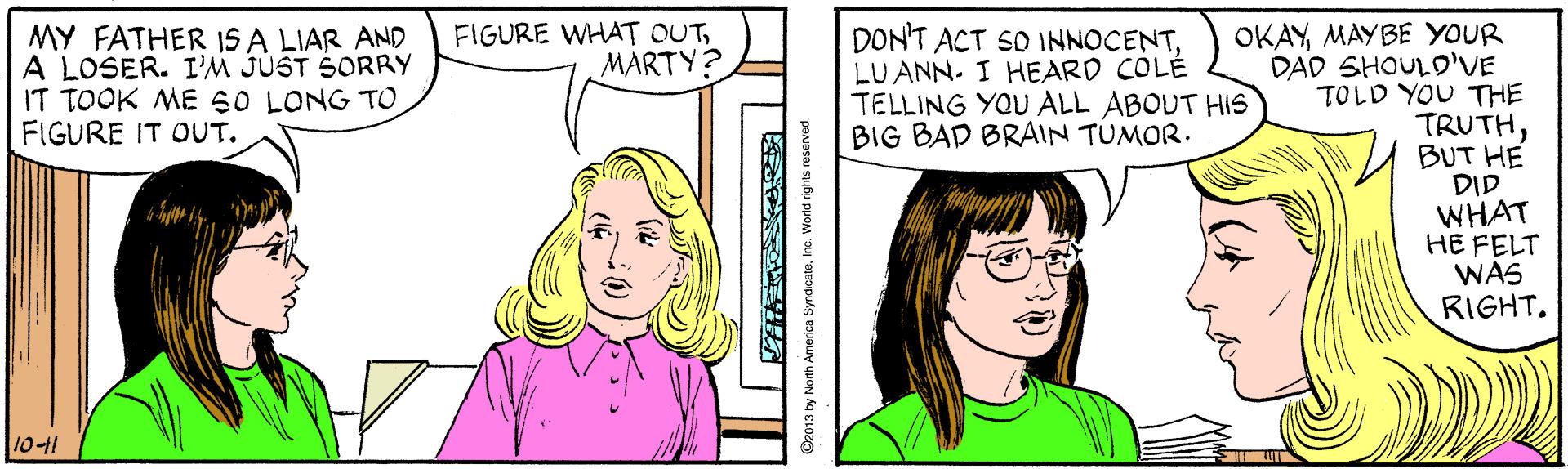 Organ OCR: OKAYMAYBE YOUR DAD SHOULD'VE TOLD YOU THE TRUTHBUT HE DID WHAT HE FELT WAS RIGHT. FIGURE WHAT OUTMARTY? MY FATHER IS A LIAR AND A LOSER. I'M JUST SORRY IT TOOK ME 50 LONG TO FIGURE IT OUT. DON'T ACT SO INNOCENTLUANN. I HEARD COLÉ TELLING YOU ALL ABOUT HIS BIG BAD BRAIN TUMOR. 1041 SyndicaleInc. World rights reserved OKAYMAYBE YOUR DAD SHOULD'VE TOLD YOU THE TRUTHBUT HE DID WHAT HE FELT WAS RIGHT. FIGURE WHAT OUTMARTY? MY FATHER IS A LIAR AND A LOSER. I'M JUST SORRY IT TOOK ME 50 LONG TO FIGURE IT OUT. DON'T ACT SO INNOCENTLUANN. I HEARD COLÉ TELLING YOU ALL ABOUT HIS BIG BAD BRAIN TUMOR. 1041 SyndicaleInc. World rights reserved