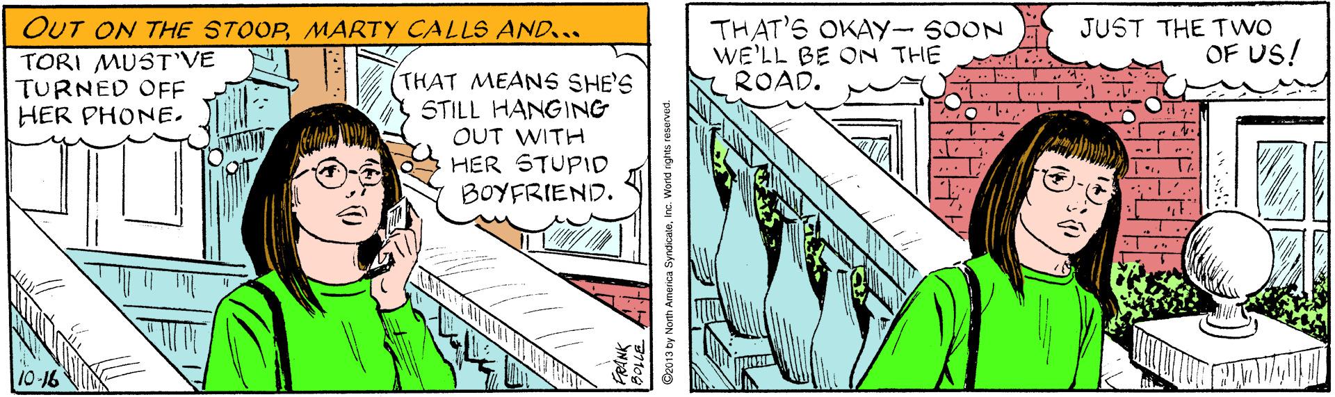 Design OCR: OUT ON THE STOOPMARTY CALLS AND... TORI MUST'VE TURNED OFF HER PHONETHAT'S OKAY- SOON WE'LL BE ON THE ROAD. JUST THE TWO OF US! (THAT MEANS SHE'S STILL HANGING OUT WITH HER STUPID BOYFRIEND. 10-16 S2013 by North Ameica SyndicaleInc. World ights reserved. OUT ON THE STOOPMARTY CALLS AND... TORI MUST'VE TURNED OFF HER PHONETHAT'S OKAY- SOON WE'LL BE ON THE ROAD. JUST THE TWO OF US! (THAT MEANS SHE'S STILL HANGING OUT WITH HER STUPID BOYFRIEND. 10-16 S2013 by North Ameica SyndicaleInc. World ights reserved.
