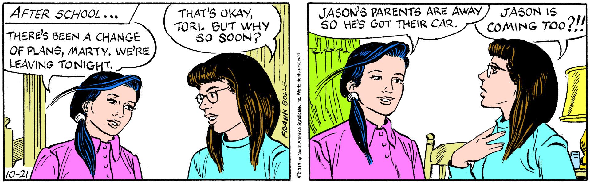 Vertebrate OCR: JASON'S PARENTS ARE AWAY SO HE'S GOT THEIR CAR. JASON IS COMING TOO?!! AFTER SCHOOL... THAT'S OKAYTORI. BUT VWHY So SOON? THERE'S BEEN A CHANGE OF PLANSMARTY. WE'RE LEAVING TONIGHT. 10-21 O2013 by Noren Amarica SyndicateInc. World rights reserved. JASON'S PARENTS ARE AWAY SO HE'S GOT THEIR CAR. JASON IS COMING TOO?!! AFTER SCHOOL... THAT'S OKAYTORI. BUT VWHY So SOON? THERE'S BEEN A CHANGE OF PLANSMARTY. WE'RE LEAVING TONIGHT. 10-21 O2013 by Noren Amarica SyndicateInc. World rights reserved.