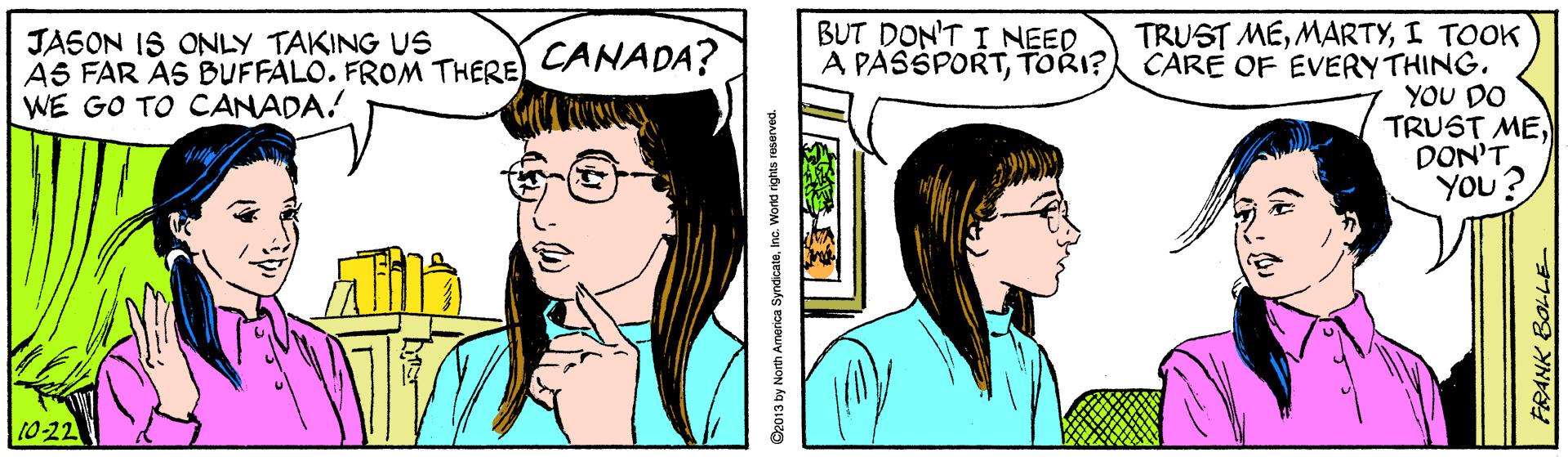 Jaw OCR: BUT DON'T I NEED A PASSPORTTORI? TRUST MEI TOOK CARE OF EVERY THING. YOU DO TRUST MEDON'T You? JASON IS ONLY TAKING US AS FAR AS BUFFALOFROM THERE CANADA? WE GO TO CANADA! 10-22 FRANK BOL-LE BUT DON'T I NEED A PASSPORTTORI? TRUST MEI TOOK CARE OF EVERY THING. YOU DO TRUST MEDON'T You? JASON IS ONLY TAKING US AS FAR AS BUFFALOFROM THERE CANADA? WE GO TO CANADA! 10-22 FRANK BOL-LE