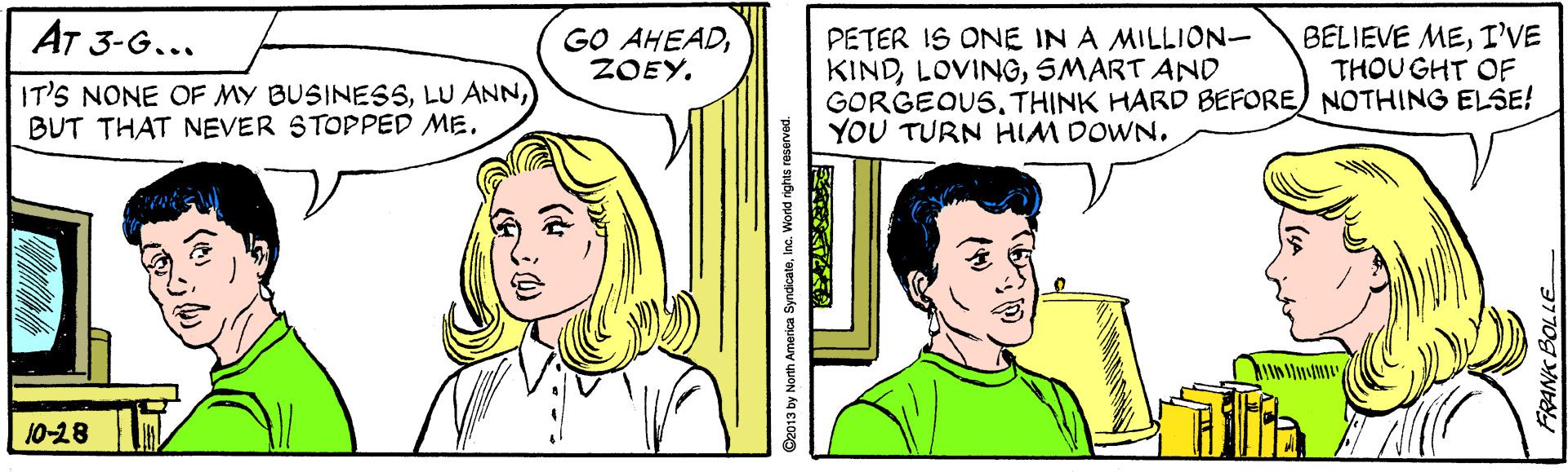 Happy OCR: AT 3-G... GO AHEADZOEY. BELIEVE MEI'VE THOU GHT OF IT'S NONE OF MY BUSINESSBUT THAT NEVER STOPPED ME. PETER IS ONE IN A MILLION- KINDSMART AND GORGEQUSTHINK HARD BEFORE) NOTHING ELSE! YOU TURN HIM DOWN. 10-28 C2013 by North America SyndicateInc. World rights reservad. 3770g YNE AT 3-G... GO AHEADZOEY. BELIEVE MEI'VE THOU GHT OF IT'S NONE OF MY BUSINESSLU ANNBUT THAT NEVER STOPPED ME. PETER IS ONE IN A MILLION- KINDSMART AND GORGEQUSTHINK HARD BEFORE) NOTHING ELSE! YOU TURN HIM DOWN. 10-28 C2013 by North America SyndicateInc. World rights reservad. 3770g YNE