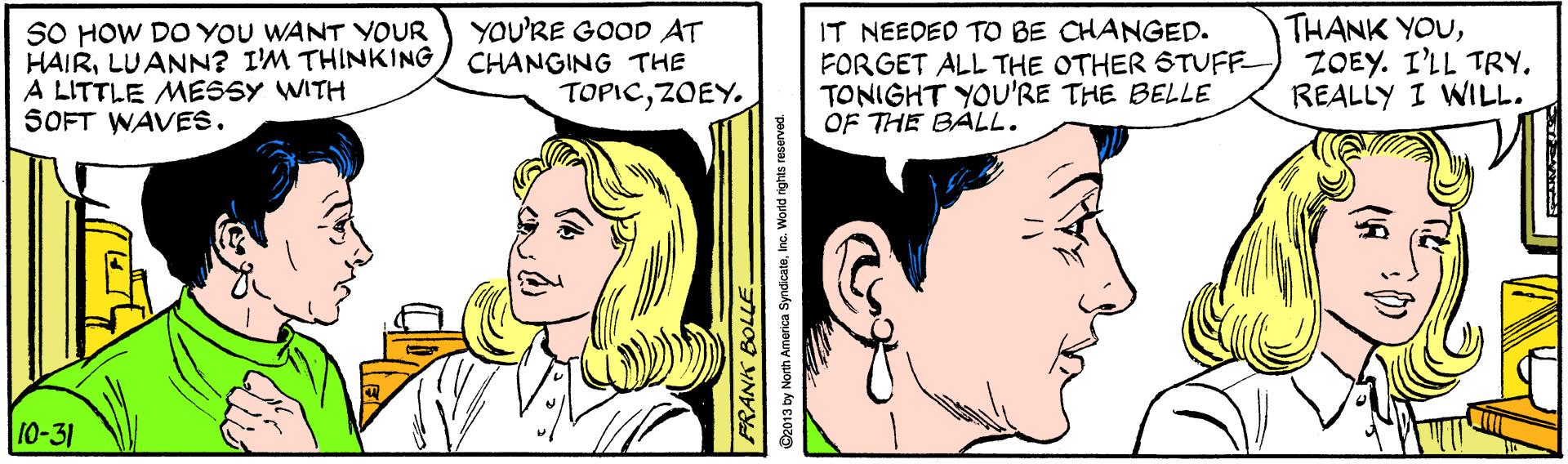 Vertebrate OCR: SO HOW DO YOU WANT YOUR HAIRLUANN? I'M THINKING A LITTLE MESSY WITH SOFT WAVES. YOU'RE GOOD AT CHANGING THE TOPICZOEY. IT NEEDED TO BE CHANGED. FORGET ALL THE OTHER STUFF TONIGHT YOU'RE THE BELLE OF THE BALL. THANK YOUZOEY. I'LL TRY. REALLY I WILL. 10-31 C2013 by North America SyndicateInc. World rights reserved. SO HOW DO YOU WANT YOUR HAIRLUANN? I'M THINKING A LITTLE MESSY WITH SOFT WAVES. YOU'RE GOOD AT CHANGING THE TOPICZOEY. IT NEEDED TO BE CHANGED. FORGET ALL THE OTHER STUFF TONIGHT YOU'RE THE BELLE OF THE BALL. THANK YOUZOEY. I'LL TRY. REALLY I WILL. 10-31 C2013 by North America SyndicateInc. World rights reserved.