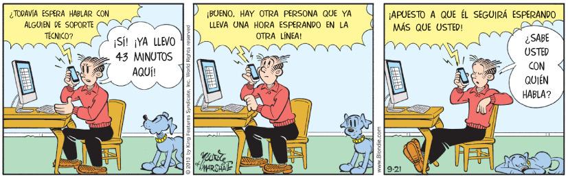 Illustration OCR: ¿TODAVIA ÉSPÉRA HABLAR CON ALGUIEN DE SOPORTE |BUENOHAY OTRA PERSONA QUE YA LLEVA ONA HORA ESPERANDO EN LA OTRA LÍNEA! ¡APUESTO A QUE ÉL SEGUIRÁ ESPERANDO MÁS QUE USTED! TÉCNICO? S! ¡YA LLEVO ¿SABE USTED 43 MINUTOS CON AQUÍ! QUIÉN HABLA? ARSHAE 9.21 www.Blondie. ¿TODAVIA ÉSPÉRA HABLAR CON ALGUIEN DE SOPORTE |BUENOHAY OTRA PERSONA QUE YA LLEVA ONA HORA ESPERANDO EN LA OTRA LÍNEA! ¡APUESTO A QUE ÉL SEGUIRÁ ESPERANDO MÁS QUE USTED! TÉCNICO? S! ¡YA LLEVO ¿SABE USTED 43 MINUTOS CON AQUÍ! QUIÉN HABLA? ARSHAE 9.21 www.Blondie.