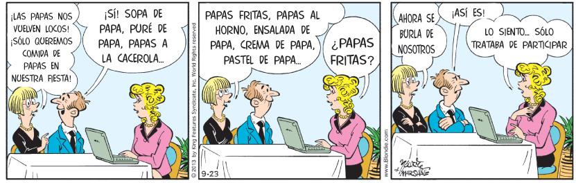 Art OCR: ASÍ ES! ¡LAS PAPAS NOS VUELVEN LOCOS! SÓLO QUEREMOS ¡Si! SOPA DE PAPAPURÉ DE PAPAS FRITASPAPAS AL HORNOENSALADA DE PAPAAHORA SE LO SIENTO. SÓLO TRATABA DE PARTICIPAR BURLA DE i PAPAS FRITAS? PAPAPAPAS A NOSOTROS COMIDA DE LA CACEROLA. PASTEL DE PAPA. PAPAS EN NUESTRA FESTA! 9-23 2013 by King Fentures SyndicateInc. Work ASÍ ES! ¡LAS PAPAS NOS VUELVEN LOCOS! SÓLO QUEREMOS ¡Si! SOPA DE PAPAPURÉ DE PAPAS FRITASPAPAS AL HORNOENSALADA DE PAPACREMA DE PAPAAHORA SE LO SIENTO. SÓLO TRATABA DE PARTICIPAR BURLA DE i PAPAS FRITAS? PAPAPAPAS A NOSOTROS COMIDA DE LA CACEROLA. PASTEL DE PAPA. PAPAS EN NUESTRA FESTA! 9-23 2013 by King Fentures SyndicateInc. Work
