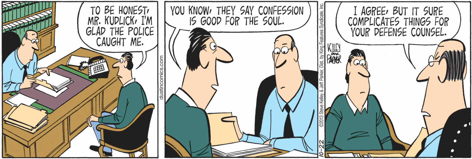 Cartoon OCR: TO BE HONESTI MR. KUDLICKI'M GLAD THE POLICE CAUGHT ME. YOU KNOWTHEY SAY CONFESSION iS GOOD FOR THE SOUL. I AGREEBUT IT SURE COMPLICATES THINGS FOR YOUR DEFENSE COUNSEL. KLY PACKR mics.com -22 C2013 Steve Kalley & Jeff ParkerInc. TO BE HONESTI MR. KUDLICKI'M GLAD THE POLICE CAUGHT ME. YOU KNOWTHEY SAY CONFESSION iS GOOD FOR THE SOUL. I AGREEBUT IT SURE COMPLICATES THINGS FOR YOUR DEFENSE COUNSEL. KLY PACKR mics.com -22 C2013 Steve Kalley & Jeff ParkerDist. by King Features Syndicate