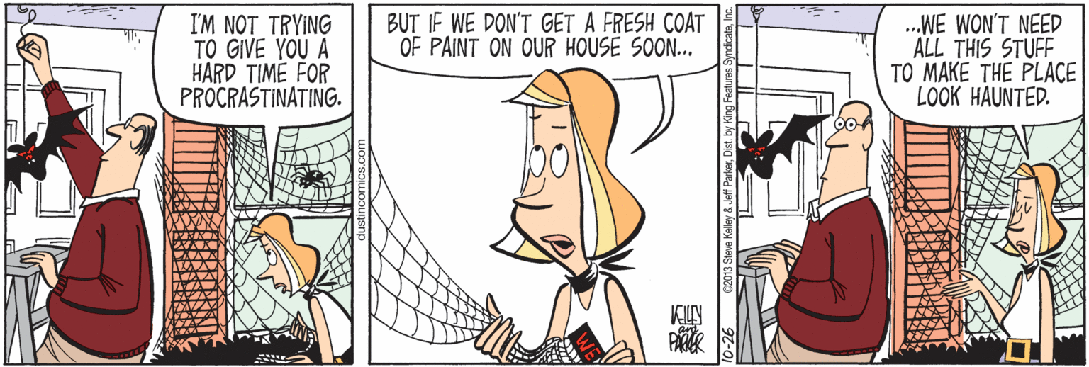 Creative arts OCR: I'M NOT TRYING TO GIVE YOU A HARD TIME FOR PROCRASTINATING. BUT IF WE DON'T GET A FRESH COAT OF PAINT ON OUR HOUSE SOON.. .WE WON'T NEED ALL THIS STUFF TO MAKE THE PLACE LOOK HAUNTED. 2013 Steve Kelley & Jeff Parkerby King I'M NOT TRYING TO GIVE YOU A HARD TIME FOR PROCRASTINATING. BUT IF WE DON'T GET A FRESH COAT OF PAINT ON OUR HOUSE SOON.. .WE WON'T NEED ALL THIS STUFF TO MAKE THE PLACE LOOK HAUNTED. 2013 Steve Kelley & Jeff Parkerby King